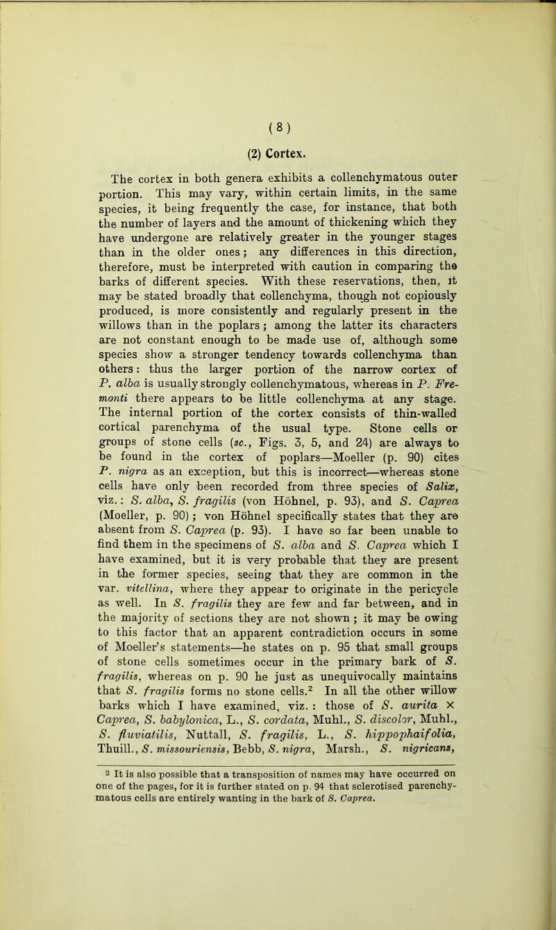 (2) Cortex. The cortex in both genera exhibits a collenchymatous outer portion. This may vary, within certain limits, in the same species, it being frequently the case, for instance, that both the number of layers and the amount of thickening which they have undergone are relatively greater in the younger stages than in the older ones; any differences in this direction, therefore, must be interpreted with caution in comparing the barks of different species. With these reservations, then, it may be stated broadly that collenchyma, though not copiously produced, is more consistently and regularly present in the willows than in the poplars ; among the latter its characters are not constant enough to be made use of, although some species show a stronger tendency towards collenchyma than others: thus the larger portion of the narrow cortex of P. alba is usually strongly collenchymatous, whereas in P. Fre- monti there appears to be little collenchyma at any stage. The internal portion of the cortex consists of thin-walled cortical parenchyma of the usual type. Stone cells or groups of stone cells (sc., Figs. 3, 5, and 24) are always to be found in the cortex of poplars—Moeller (p. 90) cites P. nigra as an exception, but this is incorrect—whereas stone cells have only been recorded from three species of Salix, viz.: S. alba, S. fragilis (von Hobnel, p. 93), and S. Caprea (Moeller, p. 90); von Hohnel specifically states that they are absent from S. Caprea (p. 93). I have so far been unable to find them in the specimens of S. alba and S. Caprea which I have examined, but it is very probable that they are present in the former species, seeing that they are common in the var. vitellina, where they appear to originate in the pericycle as well. In S. fragilis they are few and far between, and in the majority of sections they are not shown ; it may be owing to this factor that an apparent contradiction occurs in some of Moeller’s statements—he states on p. 95 that small groups of stone cells sometimes occur in the primary bark of S. fragilis, whereas on p. 90 he just as unequivocally maintains that S. fragilis forms no stone cells.2 In all the other willow barks which I have examined, viz. : those of S. aurita X Caprea, S. babylonica, L., S. cordata, Muhl., S. discolor, Mubl., S. fluviatilis, Nuttall, S. fragilis, L., S. hippophaifolia, Thuill., S. missouriensis, Bebb, S. nigra, Marsh., S. nigricans, 2 It is also possible that a transposition of names may have occurred on one of the pages, for it is further stated on p, 94 that sclerotised parenchy- matous cells are entirely wanting in the bark of S. Caprea.