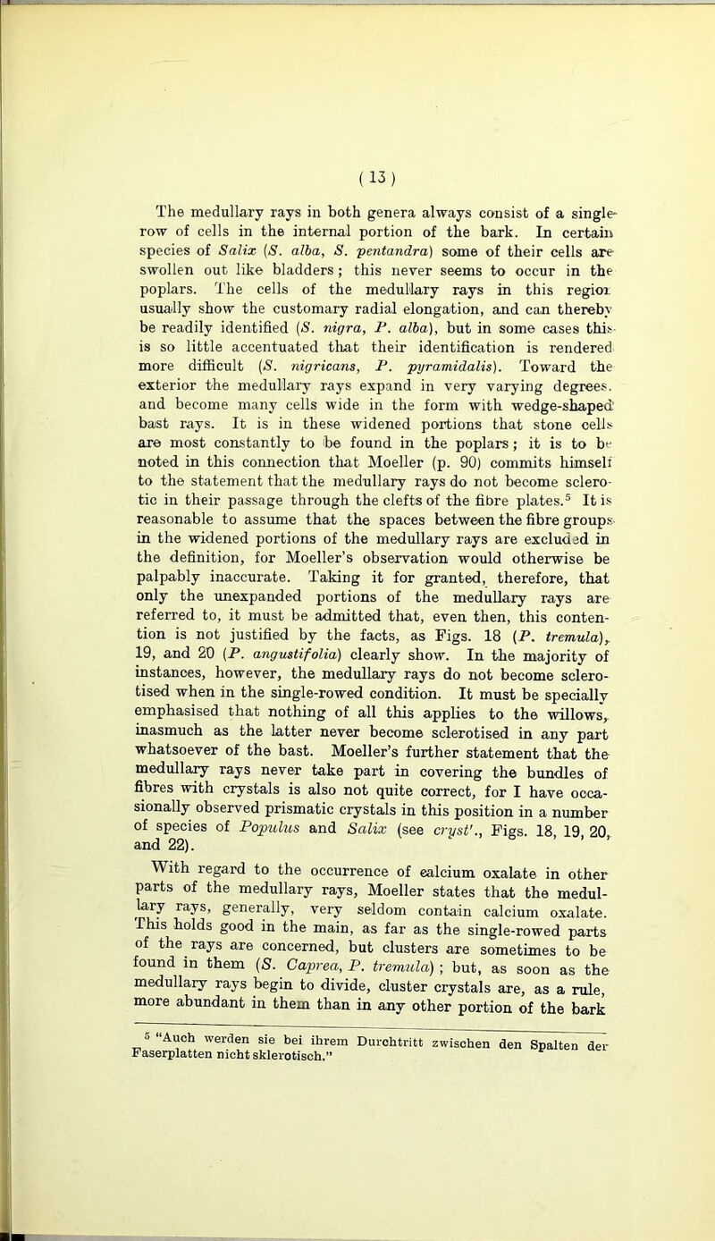 The medullary rays in bath genera always consist of a single- row of cells in the internal portion of the bark. In certain species of Salix (S. alba, S. pentandra) some of their cells are swollen out like bladders ; this never seems to occur in the poplars. The cells of the medullary rays in this regioi usually show the customary radial elongation, and can thereby be readily identified (S. nigra, P. alba), but in some cases this is so little accentuated that their identification is rendered more difficult (S. nigricans, F. pyramidalis). Toward the exterior the medullary rays expand in very varying degrees, and become many cells wide in the form with wedge-shaped bast rays. It is in these widened portions that stone cells are most constantly to be found in the poplars ; it is to be noted in this connection that Moeller (p. 90) commits himseli to the statement that the medullary rays do not become sclero- tic in their passage through the clefts of the fibre plates.5 It is reasonable to assume that the spaces between the fibre groups in the widened portions of the medullary rays are excluded in the definition, for Moeller’s observation would otherwise be palpably inaccurate. Taking it for granted, therefore, that only the unexpanded portions of the medullary rays are referred to, it must be admitted that, even then, this conten- tion is not justified by the facts, as Figs. 18 (P. tremula)r 19, and 20 (P. angustifolia) clearly show. In the majority of instances, however, the medullary rays do not become sclero- tised when in the single-rowed condition. It must be specially emphasised that nothing of all this applies to the willows,, inasmuch as the latter never become sclerotised in any part whatsoever of the bast. Moeller’s further statement that the medullary rays never take part in covering the bundles of fibres with crystals is also not quite correct, for I have occa- sionally observed prismatic crystals in this position in a number of species of Populus and Salix (see cryst'., Figs. 18 19 20 and 22). With regard to the occurrence of ealcium oxalate in other parts of the medullary rays, Moeller states that the medul- lary rays, generally, very seldom contain calcium oxalate. This holds good in the main, as far as the single-rowed parts of the rays are concerned, but clusters are sometimes to be found in them (S. Caprea, P. tremula) ; but, as soon as the medullary rays begin to divide, cluster crystals are, as a rule, more abundant in them than in any other portion of the bark Faserplatten nicht sklerotisch.”