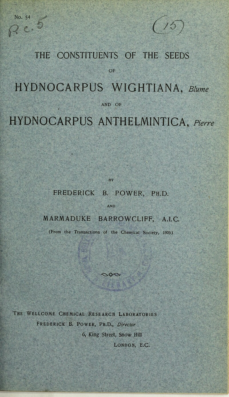 No. 54 •T • (9 c ^ THE CONSTITUENTS OF THE SEEDS OF HYDNOCARPUS WIGHTIANA, Blume AND OF HYDNOCARPUS ANTHELMINTICA, Pierre FREDERICK B. POWER, Ph.D. AND MARMADUKE BARROWCLIFF, A.I.C. (From the Transactions of the Chemical Society, 1905) The Wellcome Chemical Research Laboratories Frederick B. Power, Ph.D., Director 6, King Street, Snow Hill London, E.C. S2&