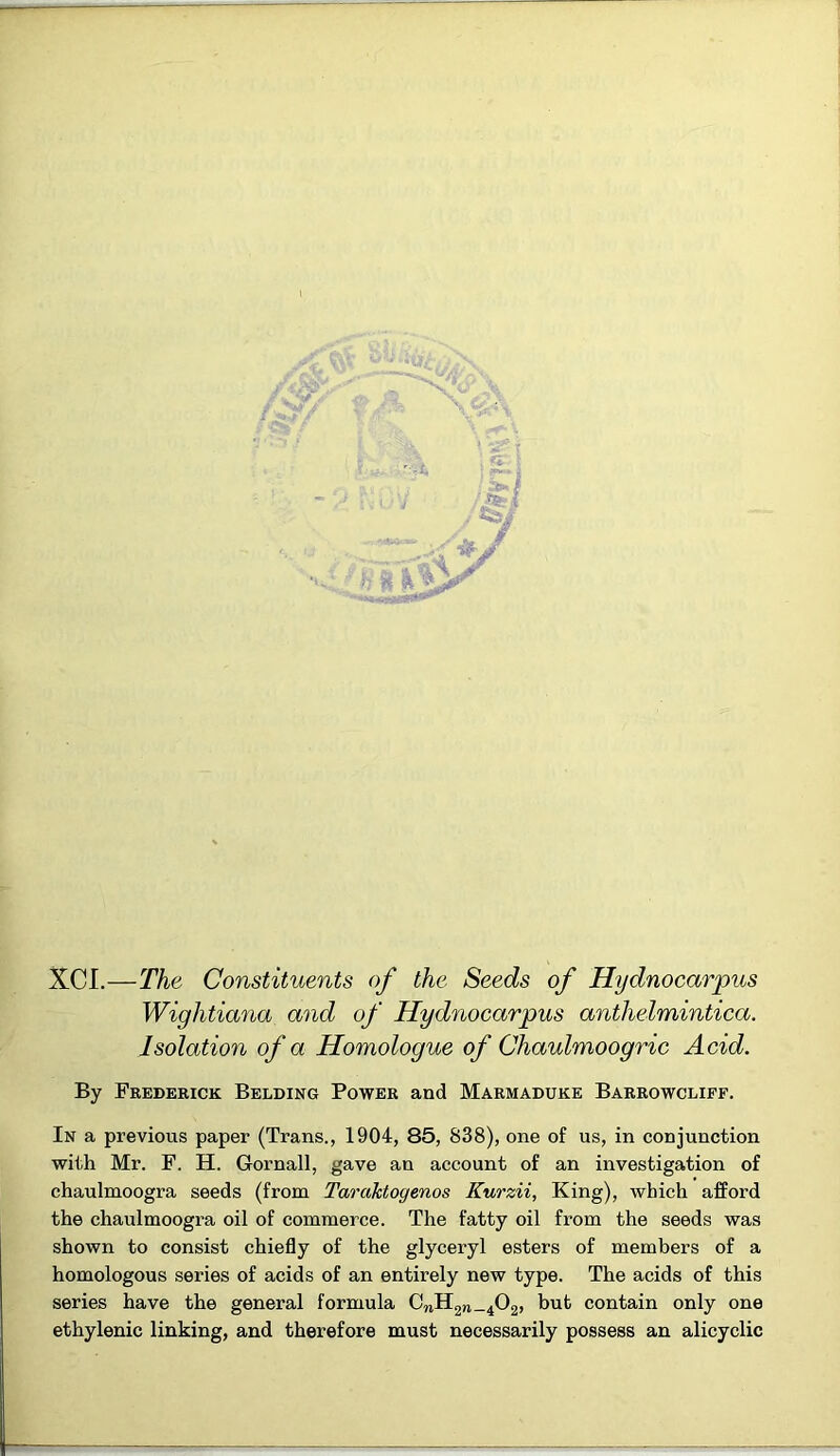 XCI.—The Constituents of the Seeds of Hydnocarpus Wightiana and of Hydnocarpus anthelmintica. Isolation of a Homologue of Chaulmoogric Acid. By Frederick Belding Power and Marmaduke Barrowcliff. In a previous paper (Trans., 1904, 85, 838), one of us, in conjunction with Mr. F. H. Gornall, gave an account of an investigation of chaulmoogra seeds (from Taraktogenos Kurzii, King), which afford the chaulmoogra oil of commerce. The fatty oil from the seeds was shown to consist chiefly of the glyceryl esters of members of a homologous series of acids of an entirely new type. The acids of this series have the general formula CnH2n_402, but contain only one ethylenic linking, and therefore must necessarily possess an alicyclic