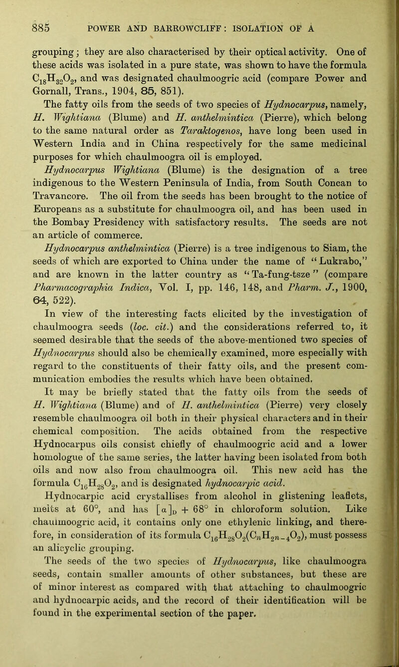 grouping; they are also characterised by their optical activity. One of these acids was isolated in a pure state, was shown to have the formula CigHgoOg, and was designated chaulmoogric acid (compare Power and Gornall, Trans., 1904, 85, 851). The fatty oils from the seeds of two species of Hydnocarpus, namely, j H. Wightiana (Blume) and H. anthelmintica (Pierre), which belong to the same natural order as Taraktogenos, have long been used in Western India and in China respectively for the same medicinal purposes for which chaulmoogra oil is employed. Hydnocarpus Wightiana (Blume) is the designation of a tree indigenous to the Western Peninsula of India, from South Concan to Travancore. The oil from the seeds has been brought to the notice of Europeans as a substitute for chaulmoogra oil, and has been used in the Bombay Presidency with satisfactory results. The seeds are not | an article of commerce. > Hydnocarpus anthelmintica (Pierre) is a tree indigenous to Siam, the seeds of which are exported to China under the name of “Lukrabo,” and are known in the latter country as “ Ta-fung-tsze ” (compare Pharmacographia Indica, Vol. I, pp. 146, 148, and Pharm. J., 1900, 64, 522). In view of the interesting facts elicited by the investigation of chaulmoogra seeds {loc. cit.) and the considerations referred to, it seemed desirable that the seeds of the above-mentioned two species of Hydnocarpus should also be chemically examined, more especially with regard to the constituents of their fatty oils, and the present com- munication embodies the results which have been obtained. It may be briefly stated that the fatty oils from the seeds of ! H. Wightiana (Blume) and of H. anthelmintica (Pierre) very closely resemble chaulmoogra oil both in their physical characters and in their chemical composition. The acids obtained from the respective Hydnocarpus oils consist chiefly of chaulmoogric acid and a lower homologue of the same series, the latter having been isolated from both oils and now also from chaulmoogra oil. This new acid has the formula OjyHggOg, and is designated hydnocarpic acid. Hydnocarpic acid crystallises from alcohol in glistening leaflets, melts at 60°, and has [a]„ -f 68° in chloroform solution. Like chaulmoogric acid, it contains only one ethylenic linking, and there- j fore, in consideration of its formula C^gH2g02(C,j,H2n-A); iiiust possess J an alicyclic grouping. The seeds of the two species of Hydnocarpics, like chaulmoogra seeds, contain smaller amounts of other substances, but these are of minor interest as compared with that attaching to chaulmoogric * and hydnocarpic acids, and the record of their identification will be found in the experimental section of the paper.