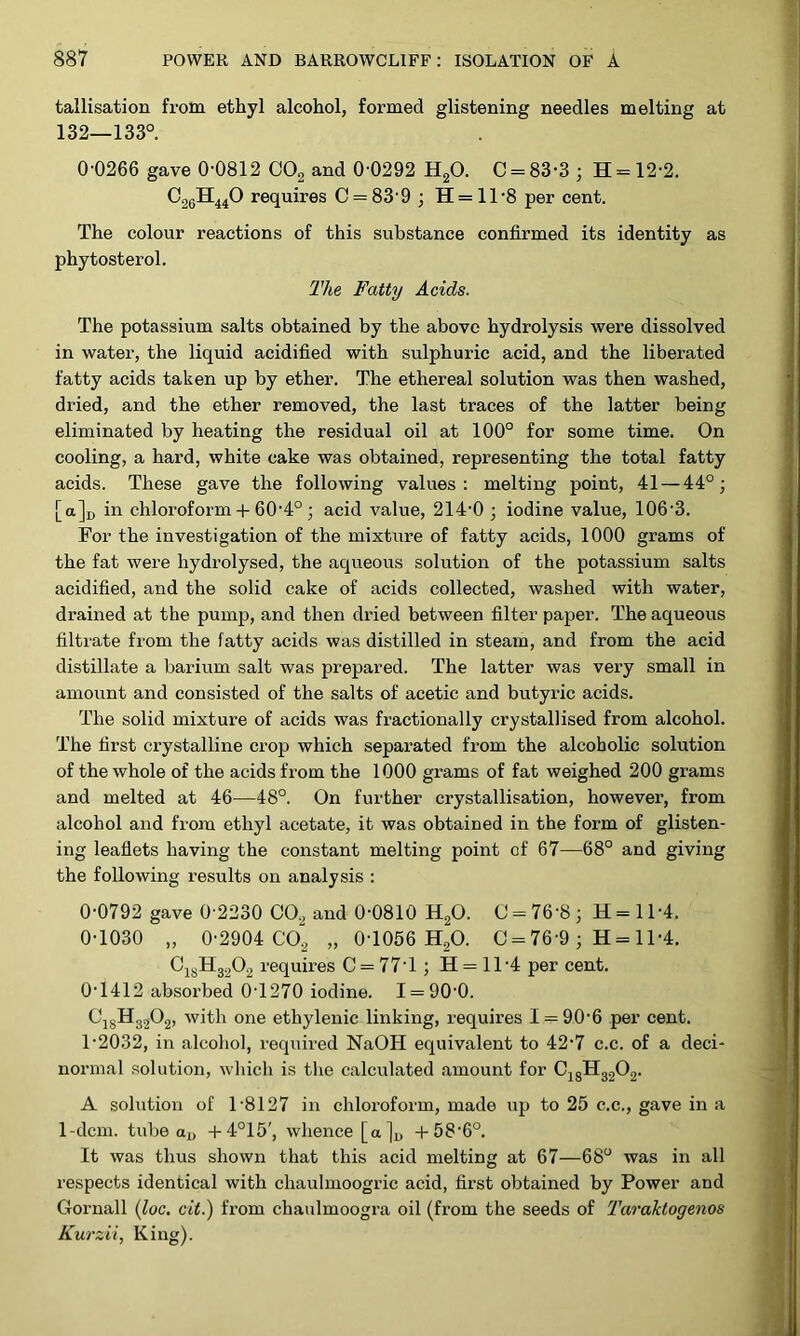 tallisation from ethyl alcohol, formed glistening needles melting at 132—133°. 0-0266 gave 0-0812 COg and 0-0292 H2O. C = 83-3 ; H = 12-2. requires C = 83-9 ; H = ll-8 per cent. The colour reactions of this substance confirmed its identity as phytosterol. The Fatty Acids. The potassium salts obtained by the above hydrolysis -were dissolved in water, the liquid acidified with sulphuric acid, and the liberated fatty acids taken up by ether. The ethereal solution was then washed, dried, and the ether removed, the last traces of the latter being eliminated by heating the residual oil at 100° for some time. On cooling, a hard, white cake was obtained, representing the total fatty acids. These gave the following values; melting point, 41 — 44°; [a]i, in chloroform + 60-4°; acid value, 214-0 ; iodine value, 106-3. For the investigation of the mixture of fatty acids, 1000 grams of the fat were hydrolysed, the aqueous solution of the potassium salts acidified, and the solid cake of acids collected, washed with water, drained at the pump, and then dried between filter paper. The aqueous filtrate from the fatty acids was distilled in steam, and from the acid distillate a barium salt was prepared. The latter was very small in amount and consisted of the salts of acetic and butyric acids. The solid mixture of acids was fractionally crystallised from alcohol. The first crystalline crop which separated from the alcoholic solution of the whole of the acids from the 1000 grams of fat weighed 200 grams and melted at 46—48°. On further crystallisation, however, from alcohol and from ethyl acetate, it was obtained in the form of glisten- ing leaflets having the constant melting point of 67—68° and giving the following results on analysis : 0-0792 gave 0 2230 CO.^ and 0-0810 H^O. (J = 76-8; H=ll-4. 0-1030 „ 0-2904 CO2 „ 0-1056 HgO. C = 76-9 ; H = 11-4. CJJ.H32O2 requires C = 77-1 ; H = 11-4 per cent. 0- 1412 absorbed 0-1270 iodine. 1 = 90-0. ^18^32^2’ 01^6 ethylenic linking, requires 1 = 90-6 per cent. 1- 2032, in alcohol, required NaOH equivalent to 42-7 c.c. of a deci- normal solution, wliich is the c.alculated amount for CjgHg202. A solution of 1-8127 in chloroform, made up to 25 c.c., gave in a 1-dcm. tube oj, -t-4°15', whence [a]u 4-58-6°. It was thus shown that this acid melting at 67—68° was in all respects identical with chaulmoogric acid, first obtained by Power and Gornall {loc, cit.) from chaulmoogra oil (from the seeds of Taraktogenos Kurzii, King).