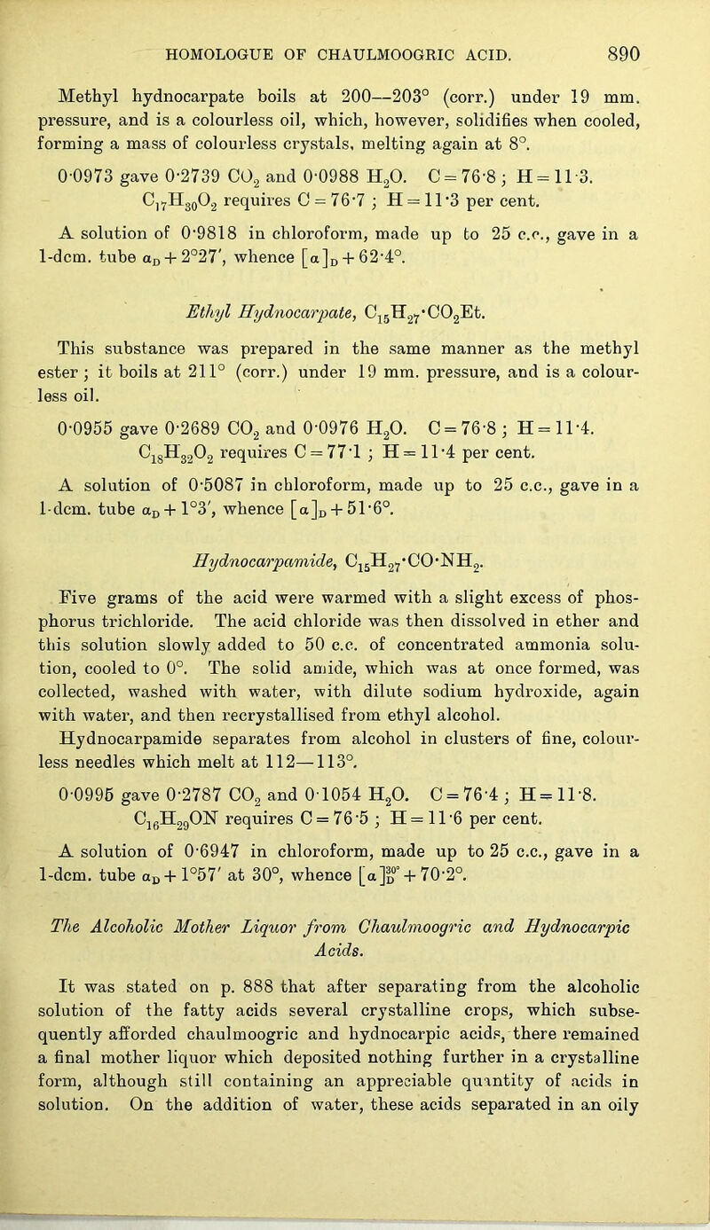 Methyl hydnocarpate boils at 200—203° (corr.) under 19 mm. pressure, and is a colourless oil, which, however, solidifies when cooled, forming a mass of colourless crystals, melting again at 8°. 0-0973 gave 0-2739 CO2 and 0-0988 HgO. C = 76-8; H=ll-3. C]^H3(,02 requires 0 = 76-7; H = 11’3 per cent. A solution of 0-9818 in chloroform, made up to 25 c.c., gave in a 1-dcm. tube an + 2°27', whence [a]i) + 62-4°. Ethyl Hydnocarpate, Cj5H27*C02Et. This substance was prepared in the same manner as the methyl ester ; it boils at 211° (corr.) under 19 mm. pressure, and is a colour- less oil. 0-0955 gave 0-2689 CO2 and 0-0976 HgO. 0 = 76-8; H=ll-4. ^18^32^2 I'equires 0 = 77-1 ; H = 1T4 per cent. A solution of 0-5087 in chloroform, made up to 25 c.c., gave in a I dem, tube aD-f-l°3', whence [a]D-l-5T6°. Hydnocarpamide, 0j5H27’00’NH2. Five grams of the acid were warmed with a slight excess of phos- phorus trichloride. The acid chloride was then dissolved in ether and this solution slowly added to 50 c.c. of concentrated ammonia solu- tion, cooled to 0°. The solid anjide, which was at once formed, was collected, washed with water, with dilute sodium hydroxide, again with water, and then recrystallised from ethyl alcohol. Hydnocarpamide separates from alcohol in clusters of fine, colour- less needles which melt at 112—^113°, 0-0996 gave 0-2787 CO2 and 0-1054 HgO. 0 = 76-4; H=ll-8. CjgH2gON requires 0 = 76-5; H = ll-6 per cent. A solution of 0-6947 in chloroform, made up to 25 c.c., gave in a 1-dcm. tube aD-l-l°57' at 30°, whence [a]D°-l-70-2°. The Alcoholic Mother Liquor from Ghaulmoogric and Hydnocarpic Acids. It was stated on p. 888 that after separating from the alcoholic solution of the fatty acids several crystalline crops, which subse- quently afforded chaulmoogric and hydnocarpic acids, there remained a final mother liquor which deposited nothing further in a crystalline form, although still containing an appreciable quantity of acids in solution. On the addition of water, these acids separated in an oily