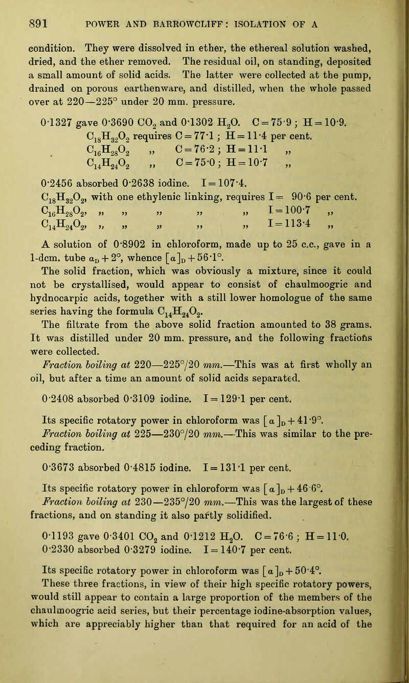 condition. They were dissolved in ether, the ethereal solution washed, dried, and the ether removed. The residual oil, on standing, deposited a small amount of solid acids. The latter were collected at the pump, drained on porous earthenware, and distilled, when the whole passed over at 220—225° under 20 mm. pressure. OT327 gave 0-3690 CO2 and 0-1302 H^O. 0 = 75 9; H = 10-9. ^18^32^2 requires 0 = 77-1; H= 11-4 per cent. OjgH^A „ 0 = 76-2; H = ll-1 „ Oj,H2,02 „ 0 = 75-0; H = 10-7 „ 0-2456 absorbed 0-2638 iodine. 1 = 107-4. OjgHsgOj, with one ethylenic linking, requires 1= 90-6 per cent. ^16^28^2’ » >> ” >> ” 1 = 100 7 ,, ^14^24^2’ » ” ” » 1 = 113-4 „ A solution of 0-8902 in chloroform, made up to 25 c.c., gave in a 1-dcm. tube aD + 2°, whence [a]D + 56-l°. The solid fraction, which was obviously a mixture, since it could not be crystallised, would appear to consist of chaulmoogric and hydnocarpic acids, together with a still lower homologue of the same series having the formula The filtrate from the above solid fraction amounted to 38 grams. It was distilled under 20 mm. pressure, and the following fractiofts were collected. Fraction boiling at 220—225°/20 mm.—This was at first wholly an oil, but after a time an amount of solid acids separated. 0 2408 absorbed 0-3109 iodine. 1 = 129-1 per cent. Its specific rotatory power in chloroform was [a]i) + 41-9°. Fraction boiling at 225—230°/20 mm.—This was similar to the pre- ceding fraction. 0-3673 absorbed 0 4815 iodine. 1=131-1 per cent. Its specific rotatory power in chloroform was [ajo-f 46 6° Fraction boiling at 230—235°/20 mm.—This was the largest of these fractions, and on standing it also partly solidified. 0-1193 gave 0-3401 CO2 and 0-1212 HgO. C = 76-6; H=ll-0. 0-2330 absoi'bed 0 3279 iodine. 1 = 140-7 per cent. Its specific rotatory power in chloroform was [a]o + 50-4°. These three fractions, in view of their high specific rotatory powers, would still appear to contain a large proportion of the members of the chaulmoogric acid series, but their percentage iodine-absorption values, which are appreciably higher than that required for an acid of the