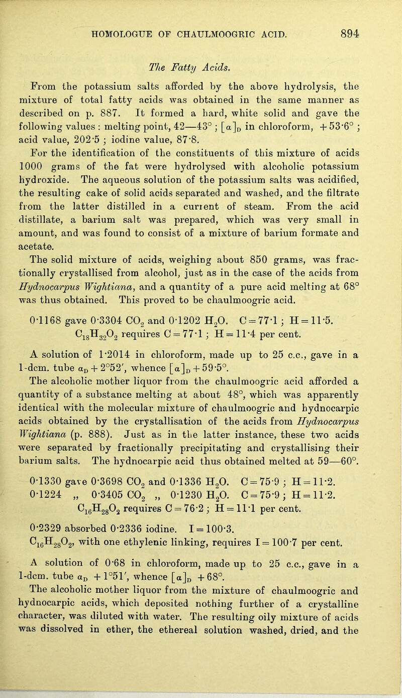 The Fatty Acids. From the potassium salts afforded by the above hydrolysis, the mixture of total fatty acids was obtained in the same manner as described on p. 887. It formed a hard, white solid and gave the following values : melting point, 42—43° ; [a]o in chloroform, + 53'6° ; acid value, 202’5 ; iodine value, 87'8. For the identification of the constituents of this mixture of acids 1000 grams of the fat were hydrolysed with alcoholic potassium hydroxide. The aqueous solution of the potassium salts was acidified, the resulting cake of solid acids separated and washed, and the filtrate from the latter distilled in a current of steam. From the acid distillate, a barium salt was prepared, which was very small in amount, and was found to consist of a mixture of barium formate and acetate. The solid mixture of acids, weighing about 850 grams, was frac- tionally crystallised from alcohol, just as in the case of the acids from Hydnocarpus Wightiana, and a quantity of a pure acid melting at 68° was thus obtained. This proved to be chaulmoogric acid. 0-1168 gave 0-3304 COg and 0T202 H2O. C = 77-l3 H = ll-5. ^18^32^2 requires 0 = 77-1; H=ll-4 per cent. A solution of 1-2014 in chloroform, made up to 25 c.c., gave in a 1-dcm. tube ar,-t-2°52', whence [aju-H 59-5°. The alcoholic mother liquor from the chaulmoogric acid afforded a quantity of a substance melting at about 48°, which was apparently identical with the molecular mixture of chaulmoogric and hydnocarpic acids obtained by the crystallisation of the acids from Hydnocarpus Wightiana (p. 888). Just as in the latter instance, these two acids were separated by fractionally precipitating and crystallising their barium salts. The hydnocarpic acid thus obtained melted at 59—60°. 0-1330 gave 0-3698 CO2 and 0-1336 H2O. C = 75-9 ; H = ll-2. 0-1224 „ 0-3405 002 » 0-1230 H2O. 0 = 75-9; H = ll-2. ^16^28^2 requires 0 = 76-2 ; H = ll-1 per cent. 0-2329 absorbed 0-2336 iodine. 1 = 100-3. ^16^28^2’ one ethylenic linking, requires 1 = 100-7 per cent. A solution of 0-68 in chloroform, made up to 25 c.c., gave in a 1-dcm. tube + 1°51', whence [aju -1-68°. The alcoholic mother liquor from the mixture of chaulmoogric and hydnocarpic acids, which deposited nothing further of a crystalline character, was diluted with water. The resulting oily mixture of acids was dissolved in ether, the ethereal solution washed, dried, and the