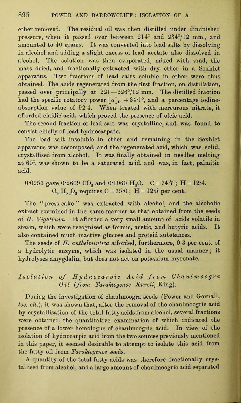 ether removed. The residual oil was then distilled iinder diminished pressure, when it passed over between 214° and 234°/12 mm., and amounted to 40 grams. It was converted into lead salts by dissolving in alcohol and adding a slight excess of lead acetate also dissolved in a'cohol. The solution was then evaporated, mixed with sand, the mass dried, and fractionally extracted with dry ether in a Soxhlet apparatus. Two fractions of lead salts soluble in ether were thus obtained. The acids regenerated from the first fraction, on distillation, passed over principally at 221—226°/12 mm. The distilled fraction had the specific rotatory power [a]o +34’1°, and a percentage iodine- absorption value of 92'4. When treated with mercurous nitrate, it afforded elaidic acid, which proved the presence of oleic acid. The second fraction of lead salt was crystalline, and was found to consist chiefly of lead hydnocarpate. The lead salt insoluble in ether and remaining in the Soxhlet apparatus was decomposed, and the regenerated acid, which was solid, crystallised from alcohol. It was finally obtained in needles melting at 60°, was shown to be a saturated acid, and was, in fact, palmitic acid. 0-0953 gave 0-2609 CO2 and 0-1060 H2O. C = 74-7 ; H = 12-4. ! C16H32O2 requires C = 75-0; H = 12 5 per cent. The “ press-cake ” was extracted with alcohol, and the alcoholic extract examined in the same manner as that obtained from the seeds of //. Wightiana. It afforded a very small amount of acids volatile in steam, which were recognised as formic, acetic, and butyric acids. It also contained much inactive glucose and proteid substances. The seeds of H. anthelmintica afforded, furthermore, 0'3 per cent, of a hydrolytic enzyme, which was isolated in the usual manner; it hydrolyses amygdalin, but does not act on potassium myronate. I s olation of Hydnocarpic Acid from Chaulmoogra Oil {from Taraktogenos Kurzii, King). During the investigation of chaulmoogra seeds (Power and Gornall, loc. cit.), it was shown that, after the removal of the chaulmoogric acid by crystallisation of the total fatty acids from alcohol, several fractions were obtained, the quantitative examination of which indicated the .i presence of a lower homologue of chaulmoogric acid. In view of the ■ isolation of hydnocarpic acid from the two sources previously mentioned t in this paper, it seemed desirable to attempt to isolate this acid from the fatty oil from Taraktogenos seeds. A quantity of the total fatty acids was therefore fractionally crys- tallised from alcohol, and a large amount of chaulmoogric acid separated