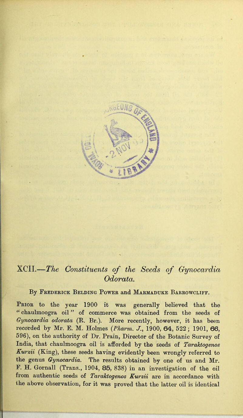 XCII.—The Constituents of the Seeds of Gynocardia Odorata. By Feedeeick Belding Powee and Maemaduke Baeeowcliff. Peioe to the year 1900 it was generally believed that the “ chaulmoogra oil ” of commerce was obtained from the seeds of Gynocardia odorata (R. Br.). More recently, however, it has been recorded by Mr. E. M. Holmes {Pharm. J., 1900, 64, 522; 1901, 66, 596), on the authority of Dr. Prain, Director of the Botanic Survey of India, that chaulmoogra oil is afforded by the seeds of Taraktogenos Kurzii (King), these seeds having evidently been wrongly referred to the genus Gynocardia. The results obtained by one of us and Mr. F. H. Gornall (Trans., 1904, 85, 838) in an investigation of the oil from authentic seeds of Taraktogenos Kurzii are in accordance with the above observation, for it was proved that the latter oil is identical