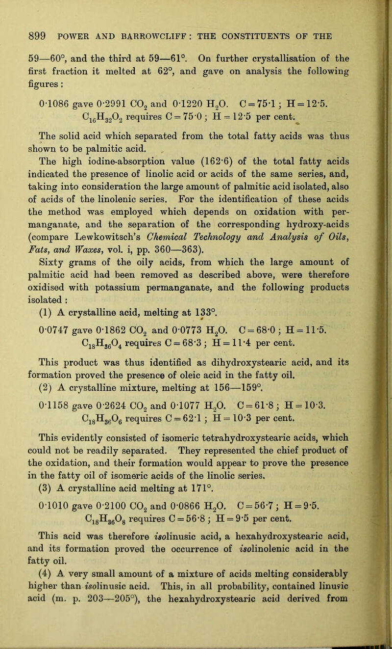 59—60°, and the third at 59—61°. On further crystallisation of the first fraction it melted at 62°, and gave on analysis the following figures: 0-1086 gave 0-2991 COj and 0-1220 H2O. 0 = 75-1; H = 12-5. ^16^32^2 requires 0 = 75 0; H = 12-5 per cent. The solid acid which separated from the total fatty acids was thus shown to be palmitic acid. The high iodine-absorption value (162-6) of the total fatty acids indicated the presence of linolic acid or acids of the same series, and, taking into consideration the large amount of palmitic acid isolated, also of acids of the linolenic series. For the identification of these acids the method was employed which depends on oxidation with per- manganate, and the separation of the corresponding hydroxy-acids (compare Lewkowitsch’s Chemical Technology and Analysis of Oils, Fats, and Waxes, vol. i, pp. 360—363). Sixty grams of the oily acids, from which the large amount of palmitic acid had been removed as described above, were therefore oxidised with potassium permanganate, and the following products isolated : (1) A crystalline acid, melting at 133°. 0-0747 gave 0-1862 CO2 and 0-0773 H2O. 0 = 68-0 ; H = ll-5. CjgHjgO^ requires C = 68-3 ; H = 11-4 per cent. This product was thus identified as dihydroxystearic acid, and its formation proved the presence of oleic acid in the fatty oil. (2) A crystalline mixture, melting at 156—159°. 0-1158 gave 0-2624 CO2 and 0-1077 H2O. 0 = 61-8; H = 10-3. OjgHggOg requires 0 = 62-1; H = 10-3 per cent. This evidently consisted of isomeric tetrahydroxystearic acids, which could not be readily separated. They represented the chief product of the oxidation, and their formation would appear to prove the presence in the fatty oil of isomeric acids of the linolic series. (3) A crystalline acid melting at 171°. 0-1010 gave 0-2100 OOg and 0-0866 H2O. C = 56-7 ; H = 9-5. CjgHggOg requires C = 56-8; H = 9-5 per cent. This acid was therefore isolinusic acid, a hexahydroxystearic acid, and its formation proved the occurrence of isolinolenic acid in the fatty oil. (4) A very small amount of a mixture of acids melting considerably higher than isolinusic acid. This, in all probability, contained linu?ic acid (m. p. 203—205°), the hexahydroxystearic acid derived from