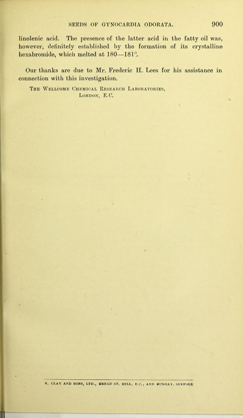 linolenic acid. The presence of the latter acid in the fatty oil was, however, definitely established by the formation of its crystalline hexabromide, which melted at 180—181°. Our thanks are due to Mr. Frederic H. Lees for his assistance in connection with this investigation. The Wellcome Chemical Research Laboratories, London, E.C. R. CLAY AND SONS, LTD., BREAD ST. HILL, E.C., AND BUNGAY. SUFFOLK