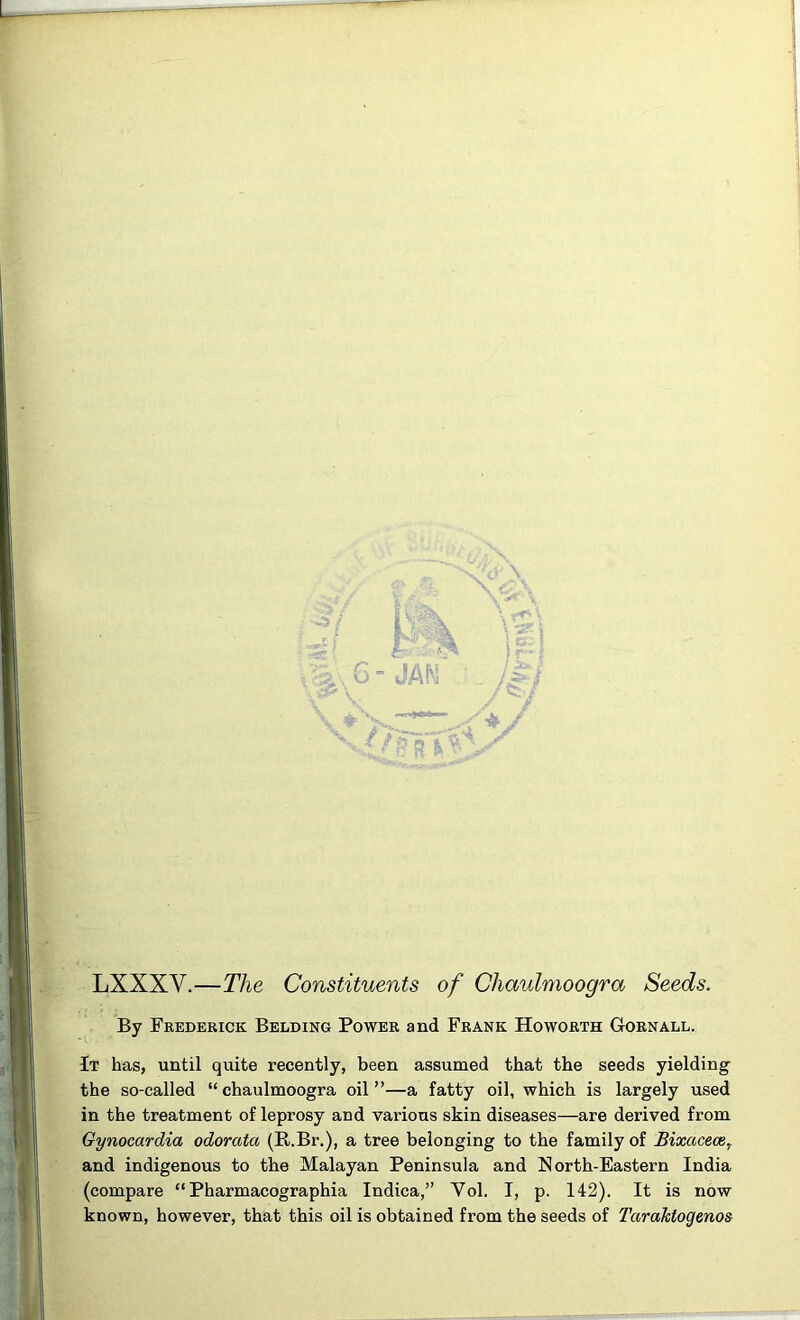 LXXXV.—The Constituents of Chaulmoogra Seeds. By Frederick Bedding Power and Frank Ho worth Gornall. It has, until quite recently, been assumed that the seeds yielding- the so-called “ chaulmoogra oil ”—a fatty oil, which is largely used in the treatment of leprosy and various skin diseases—are derived from Gynocardia odorata (R.Br.), a tree belonging to the family of Bixaceoe, and indigenous to the Malayan Peninsula and North-Eastern India (compare “ Pharmacographia Indica,” Vol. I, p. 142). It is now known, however, that this oil is obtained from the seeds of Tarahtogenos