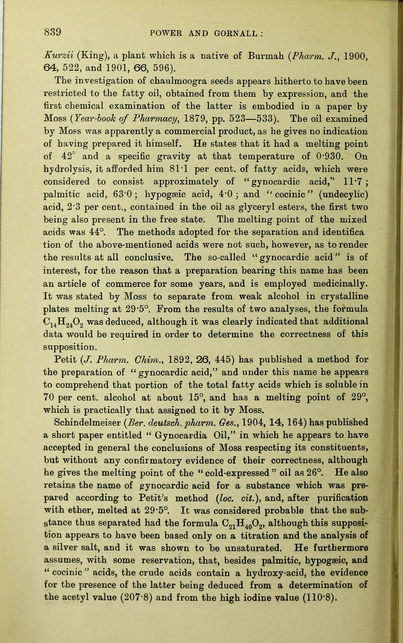 Kurzii (King), a plant which is a native of Burmah {Phartn. J,, 1900, 64, 522, and 1901, 66, 596). The investigation of chaulmoogra seeds appears hitherto to have been restricted to the fatty oil, obtained from them by expression, and the first chemical examination of the latter is embodied in a paper by Moss (Year-hooh of Pharmacy, 1879, pp. 523—533). The oil examined by Moss was apparently a commercial product, as he gives no indication of having prepared it himself. He states that it had a melting point of 42° and a specific gravity at that temperature of 0'930. On hydrolysis, it afforded him 81T per cent, of fatty acids, which were considered to consist approximately of “gynocardic acid,’’ 1T7 ; palmitic acid, 63 0; hypogseic acid, 4'0 ; and cocinic ” (undecylic) acid, 2‘3 per cent., contained in the oil as glyceryl esters, the first two being also present in the free state. The melting point of the mixed acids was 44°. The methods adopted for the separation and identifica tion of the above-mentioned acids were not such, however, as to render the results at all conclusive. The so-called “ gynocardic acid ” is of interest, for the reason that a preparation bearing this name has been an article of commerce for some years, and is employed medicinally. It was stated by Moss to separate from weak alcohol in crystalline plates melting at 29'5°. From the results of two analyses, the formula C14H24O2 was deduced, although it was clearly indicated that additional data would be required in order to determine the correctness of this supposition. Petit (J. Pharm. Chim., 1892, 26, 445) has published a method for the preparation of “gynocardic acid,” and under this name he appears to comprehend that portion of the total fatty acids which is soluble in 70 per cent, alcohol at about 15°, and has a melting point of 29°, which is practically that assigned to it by Moss. Schindelmeiser [Ber. cleutsch. pharm. Ges., 1904, 14, 164) has published a short paper entitled “ Gynocardia Oil,” in which he appears to have accepted in general the conclusions of Moss respecting its constituents, but without any confirmatory evidence of their correctness, although he gives the melting point of the “cold-expressed” oil as 26°. He also retains the name of gynocardic acid for a substance which was pre- pared according to Petit’s method (loc. cit.), and, after purification with ether, melted at 29‘5°. It was considered probable that the sub- stance thus separated had the formula C21H4QO2, although this supposi- tion appears to have been based only on a titration and the analysis of a silver salt, and it was shown to be unsaturated. He furthermore assumes, with some reservation, that, besides palmitic, hypogseic, and “ cocinic ” acids, the crude acids contain a hydroxy-acid, the evidence for the presence of the latter being deduced from a determination of the acetyl value (207’8) and from the high iodine value (110’8).