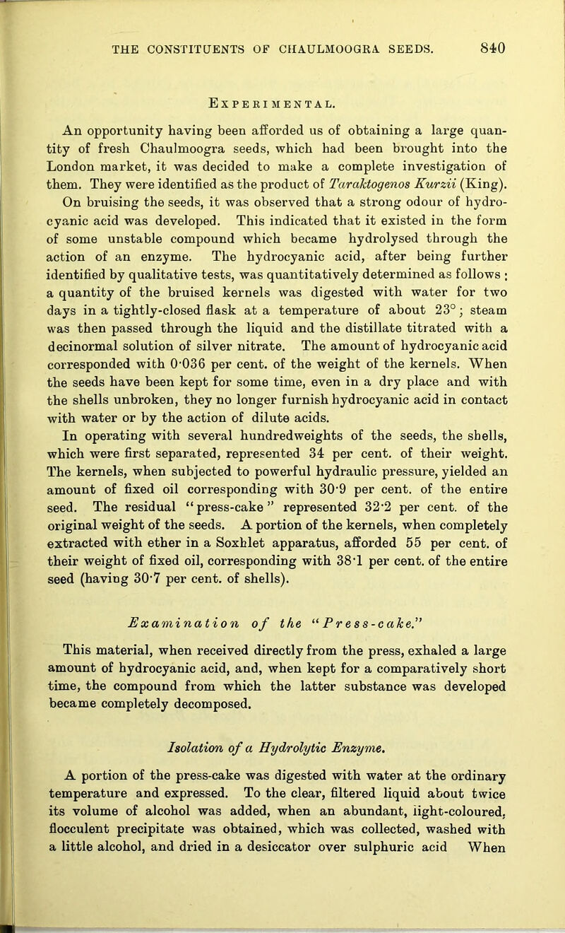 Experimental. An opportunity having been afforded us of obtaining a large quan- tity of fresh Ohaulmoogra seeds, which had been brought into the London market, it was decided to make a complete investigation of them. They were identified as the product of TaraTctogenos Kurzii (King). On bruising the seeds, it was observed that a strong odour of hydro- cyanic acid was developed. This indicated that it existed in the form of some unstable compound which became hydrolysed through the action of an enzyme. The hydrocyanic acid, after being further identified by qualitative tests, was quantitatively determined as follows ; a quantity of the bruised kernels was digested with water for two days in a tightly-closed flask at a temperature of about 23°; steam was then passed through the liquid and the distillate titrated with a decinormal solution of silver nitrate. The amount of hydrocyanic acid corresponded with 0'036 per cent, of the weight of the kernels. When the seeds have been kept for some time, even in a dry place and with the shells unbroken, they no longer furnish hydrocyanic acid in contact with water or by the action of dilute acids. In operating with several hundredweights of the seeds, the shells, which were first separated, represented 34 per cent, of their weight. The kernels, when subjected to powerful hydraulic pressure, yielded an amount of fixed oil corresponding with 30'9 per cent, of the entire seed. The residual “press-cake” represented 32’2 per cent, of the original weight of the seeds. A portion of the kernels, when completely extracted with ether in a Soxhlet apparatus, afforded 55 per cent, of their weight of fixed oil, corresponding with 38’1 per cent, of the entire seed (having 30'7 per cent, of shells). Examination of the ^‘Press-cake.” This material, when received directly from the press, exhaled a large amount of hydrocyanic acid, and, when kept for a comparatively short time, the compound from which the latter substance was developed became completely decomposed. Isolation of a Hydrolytic Enzyme, A portion of the press-cake was digested with water at the ordinary temperature and expressed. To the clear, filtered liquid about twice its volume of alcohol was added, when an abundant, iight-coloured, flocculent precipitate was obtained, which was collected, washed with a little alcohol, and dried in a desiccator over sulphuric acid When