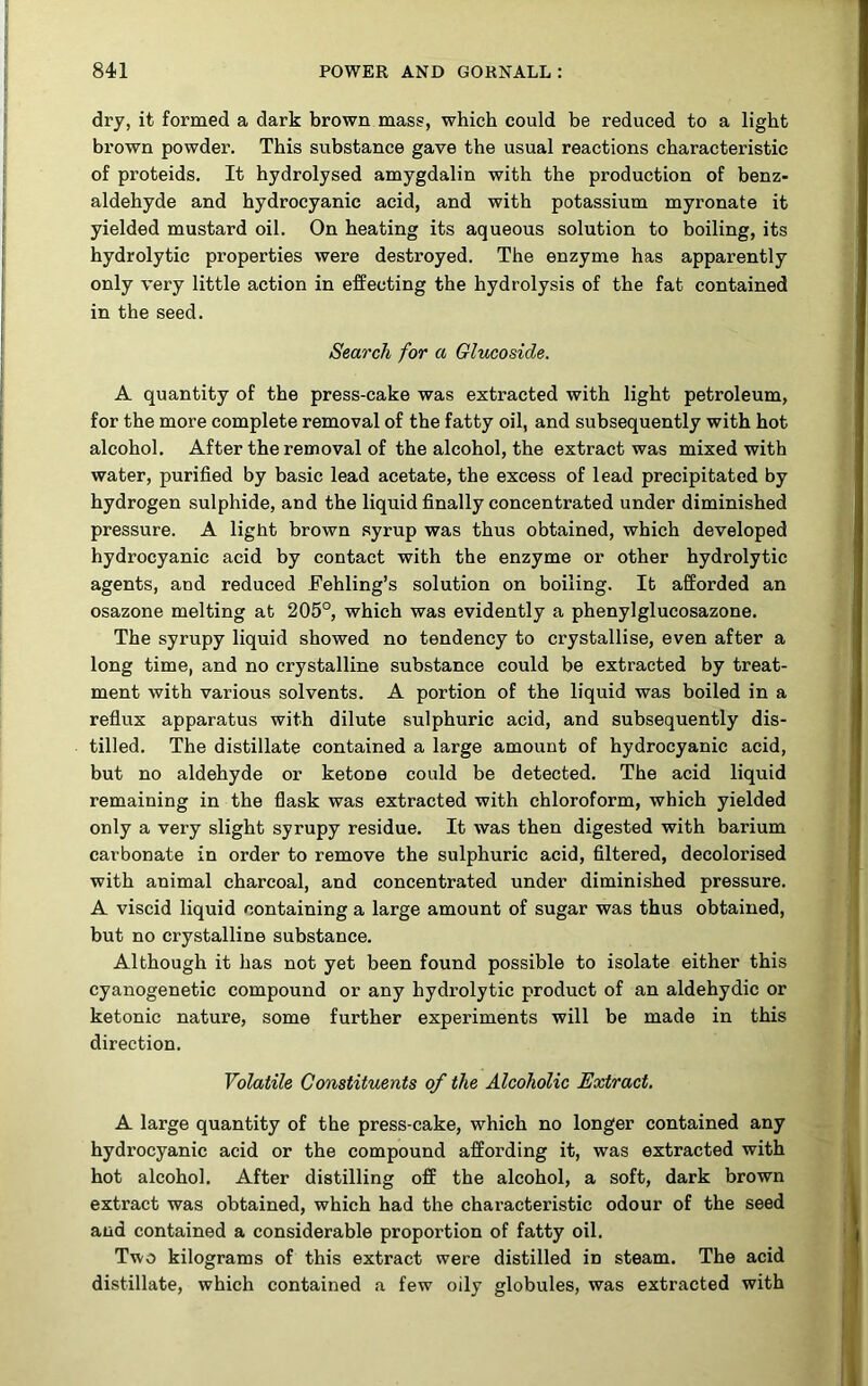 dry, it formed a dark brown mass, which could be reduced to a light brown powder. This substance gave the usual reactions characteristic of proteids. It hydrolysed amygdalin with the production of benz- aldehyde and hydrocyanic acid, and with potassium myronate it yielded mustard oil. On heating its aqueous solution to boiling, its hydrolytic properties were destroyed. The enzyme has apparently only very little action in effecting the hydrolysis of the fat contained in the seed. Search for a Glucoside. A quantity of the press-cake was extracted with light petroleum, for the more complete removal of the fatty oil, and subsequently with hot alcohol. After the removal of the alcohol, the extract was mixed with water, purified by basic lead acetate, the excess of lead precipitated by hydrogen sulphide, and the liquid finally concentrated under diminished pressure. A ligiit brown syrup was thus obtained, which developed hydrocyanic acid by contact with the enzyme or other hydrolytic agents, and reduced Fehling’s solution on boiling. It afforded an osazone melting at 205°, which was evidently a phenylglucosazone. The syrupy liquid showed no tendency to crystallise, even after a long time, and no crystalline substance could be extracted by treat- ment with various solvents. A portion of the liquid was boiled in a reflux apparatus with dilute sulphuric acid, and subsequently dis- tilled. The distillate contained a large amount of hydrocyanic acid, but no aldehyde or ketone could be detected. The acid liquid remaining in the flask was extracted with chloroform, which yielded only a very slight syrupy residue. It was then digested with barium carbonate in order to remove the sulphuric acid, filtered, decolorised with animal charcoal, and concentrated under diminished pressure. A viscid liquid containing a large amount of sugar was thus obtained, but no crystalline substance. Although it has not yet been found possible to isolate either this cyanogenetic compound or any hydrolytic product of an aldehydic or ketonic nature, some further experiments will be made in this direction. Volatile Constituents of the Alcoholic Extract. A large quantity of the press-cake, which no longer contained any hydrocyanic acid or the compound affording it, was extracted with hot alcohol. After distilling off the alcohol, a soft, dark brown extract was obtained, which had the characteristic odour of the seed and contained a considerable proportion of fatty oil. Two kilograms of this extract were distilled in steam. The acid distillate, which contained a few oily globules, was extracted with i