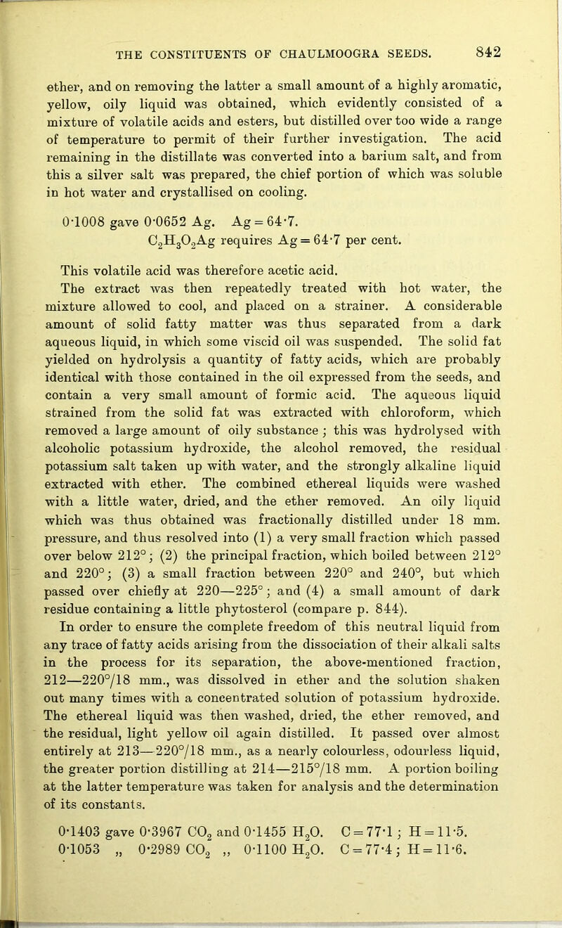 ether, and on removing the latter a small amount of a highly aromatic, yellow, oily liquid was obtained, which evidently consisted of a mixture of volatile acids and esters, but distilled over too wide a range of temperature to permit of their further investigation. The acid remaining in the distillate was converted into a barium salt, and from this a silver salt was prepared, the chief portion of which was soluble in hot water and crystallised on cooling. 0T008 gave 0’0652 Ag. Ag = 64'7. 02H302Ag requires Ag = 64-7 per cent. This volatile acid was therefore acetic acid. The extract was then repeatedly treated with hot water, the mixture allowed to cool, and placed on a strainer. A considerable amount of solid fatty matter was thus separated from a dark aqueous liquid, in which some viscid oil was suspended. The solid fat yielded on hydrolysis a quantity of fatty acids, which are probably identical with those contained in the oil expressed from the seeds, and contain a very small amount of formic acid. The aqueous liquid strained from the solid fat was extracted with chloroform, which removed a large amount of oily substance ; this was hydrolysed with alcoholic potassium hydroxide, the alcohol removed, the residual potassium salt taken up with water, and the strongly alkaline liquid extracted with ether. The combined ethereal liquids were washed with a little water, dried, and the ether removed. An oily liquid which was thus obtained was fractionally distilled under 18 mm. pressure, and thus resolved into (1) a very small fraction which passed over below 212°; (2) the principal fraction, which boiled between 212° and 220°; (3) a small fraction between 220° and 240°, but which passed over chiefly at 220—225°; and (4) a small amount of dark residue containing a little phytosterol (compare p. 844). In order to ensure the complete freedom of this neutral liquid from any trace of fatty acids arising from the dissociation of their alkali salts in the process for its separation, the above-mentioned fraction, 212—220°/18 mm., was dissolved in ether and the solution shaken out many times with a concentrated solution of potassium hydroxide. The ethereal liquid was then washed, dried, the ether removed, and the residual, light yellow oil again distilled. It passed over almost entirely at 213—220°/18 mm., as a nearly colourless, odourless liquid, the greater portion distilling at 214—215°/18 mm. A portion boiling at the latter temperature was taken for analysis and the determination of its constants. 0-1403 gave 0-3967 CO2 and 0T455 H2O. C = 77-l; H = ll-5. 0-1053 „ 0-2989 CO2 „ 0-1100 H2O. C = 77-4 ; H = 11-6.