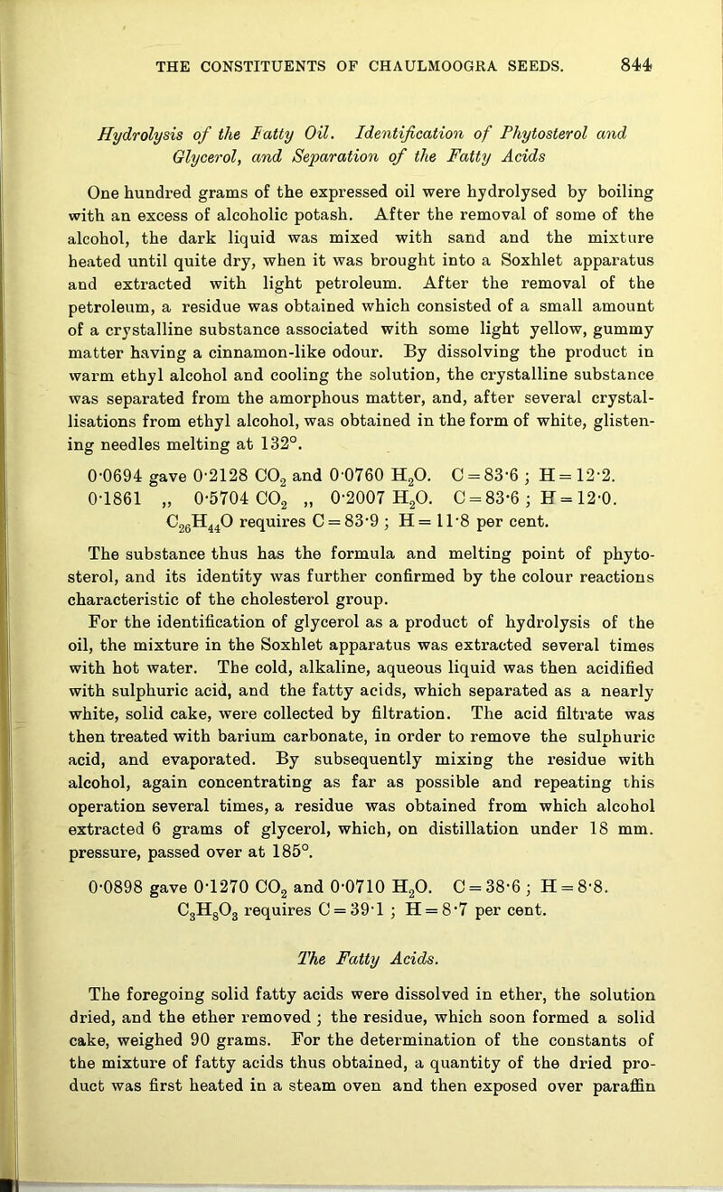 Hydrolysis of the latty Oil. Identification of Phytosterol and Glycerol, and Separation of the Fatty Acids One hundred grams of the expressed oil were hydrolysed by boiling with an excess of alcoholic potash. After the removal of some of the alcohol, the dark liquid was mixed with sand and the mixture heated until quite dry, when it was brought into a Soxhlet apparatus and extracted with light petroleum. After the removal of the petroleum, a residue was obtained which consisted of a small amount of a crystalline substance associated with some light yellow, gummy matter having a cinnamon-like odour. By dissolving the product in warm ethyl alcohol and cooling the solution, the crystalline substance was separated from the amorphous matter, and, after several crystal- lisations from ethyl alcohol, was obtained in the form of white, glisten- ing needles melting at 132°, 0-0694 gave 0-2128 COg and 0 0760 H2O. C = 83-6 ; H = 12-2. 0-1861 „ 0-5704 CO2 „ 0-2007 H2O. C = 83-6 ; F= 12-0. ^26^440 requires C = 83-9 ; H= 11-8 per cent. The substance thus has the formula and melting point of phyto- sterol, and its identity was further confirmed by the colour reactions characteristic of the cholesterol group. For the identification of glycerol as a product of hydrolysis of the oil, the mixture in the Soxhlet apparatus was extracted several times with hot water. The cold, alkaline, aqueous liquid was then acidified with sulphuric acid, and the fatty acids, which separated as a nearly white, solid cake, were collected by filtration. The acid filtrate was then treated with barium carbonate, in order to remove the sulphuric acid, and evaporated. By subsequently mixing the residue with alcohol, again concentrating as far as possible and repeating this operation several times, a residue was obtained from which alcohol extracted 6 grams of glycerol, which, on distillation under 18 mm. pressure, passed over at 185°. 0-0898 gave 0-1270 OOg and 0-0710 H2O. C = 38-6 ; H = 8-8. CgHgOg requires C = 39-l ; H = 8'7 per cent. The Fatty Acids. The foregoing solid fatty acids were dissolved in ether, the solution dried, and the ether removed ; the residue, which soon formed a solid cake, weighed 90 grams. For the determination of the constants of the mixture of fatty acids thus obtained, a quantity of the dried pro- duct was first heated in a steam oven and then exposed over paraffin