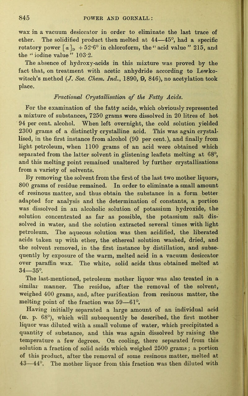 wax in a vacuum desiccator in order to eliminate the last trace of ether. The solidified product then melted at 44—45°, had a specific rotatory power [a]r, +52'6° in chloroform, the “acid value” 215, and the “ iodine value ” 103 2. The absence of hydroxy-acids in this mixture was proved by the fact that, on treatment with acetic anhydride according to Lewko- witsch’s method (J. Soc. Chem, Ind,, 1890, 9, 84G), no acetylation took place. Fractional Crystallisation of the Fatty Acids. For the examination of the fatty acids, which obviously represented a mixture of substances, 7250 grams were dissolved in 20 litres of hot 94 per cent, alcohol. When left overnight, the cold solution yielded 2300 grams of a distinctly crystalline acid. This was again crystal- lised, in the first instance from alcohol (90 per cent.), and finally from light petroleum, when 1100 grams of an acid were obtained which separated from the latter solvent in glistening leaflets melting at 68°, and this melting point remained unaltered by further crystallisations from a variety of solvents. By removing the solvent from the first of the last two mother liquors, 800 grams of residue remained. In order to eliminate a small amount of resinous matter, and thus obtain the substance in a form better adapted for analysis and the determination of constants, a portion was dissolved in an alcoholic solution of potassium hydroxide, the solution concentrated as far as possible, the potassium salt dis- solved in water, and the solution extracted several times with light petroleum. The aqueous solution was then acidified, the liberated acids taken up with ether, the ethereal solution washed, dried, and the solvent removed, in the first instance by distillation, and subse- quently by exposure of the warm, melted acid in a vacuum desiccator over paraffin wax. The white, solid acids thus obtained melted at 34—35°. The last-mentioned, petroleum mother liquor was also treated in a similar manner. The residue, after the removal of the solvent, weighed 400 grams, and, after purification from resinous matter, the melting point of the fraction was 59—61°. Having initially separated a large amount of an individual acid (m. p. 68°), which will subsequently be described, the first mother liquor was diluted with a small volume of water, which precipitated a quantity of substance, and this was again dissolved by raising the temperature a few degrees. On cooling, there separated from this solution a fraction of solid acids which weighed 2500 grams; a portion of this product, after the removal of some resinous matter, melted at 43—44°. The mother liquor from this fraction was then diluted with