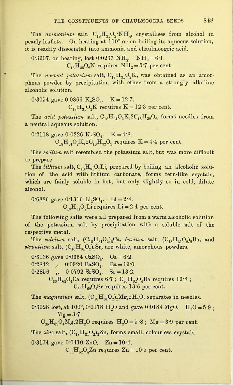 The ammonium salt, C^gHg^Og'NH^, crystallises from alcohol in pearly leaflets. On heating at 110° or on boiling its aqueous solution, it is readily dissociated into ammonia and chaulmoogric acid. 0’3907, on heating, lost 0‘0237 NHg. lSrHg = 6T. C18H35O2N requires NH3 = 5'7 per cent. The normal potassium salt, CjgH3^02K, was obtained as an amor- phous powder by precipitation with ether from a strongly alkaline alcoholic solution. 0-3054 gave 0-0866 K2SO4. K = 12-7. CjgH3j02K requires K = 12-3 per cent. The acid potassium salt, CjgH3^02K,2Cj8H3202, forms needles from a neutral aqueous solution. 0-2118 gave 0-0226 KgSO^. K = 4-8. ^18^31^2^'^^18H32^2 ^equires K = 4-4 per cent. The sodium salt resembled the potassium salt, but was more difficult to prepare. The lithium salt, CigH3^02Li, prepared by boiling an alcoholic solu- tion of the acid with lithium carbonate, forms fern-like crystals, which are fairly soluble in hot, but only slightly so in cold, dilute alcohol. 0-6886 gave 0-1316 Li2S04. Li = 2-4. CjgH3i02Li requires Li = 2-4 per cent. The following salts were all prepared from a warm alcoholic solution of the potassium salt by precipitation with a soluble salt of the respective metal. The calcium salt, (CjgH3j02)2Ca, barium salt, (0jgH3]^02)2Ba, and strontium salt, (C^gH3j02)2Sr, are white, amorphous powders. 0-3136 gave 0-0664 CaSO^. Ca = 6-2. 0-2842 „ 0-0920 BaSO^. Ba=19-0. 0-2856 „ 0-0792 SrSO^. Sr = 13-2. C3gHg204Ca requires 6-7 ; CggHggO^Ba requires 19-8 ; C3gHg20^Sr requires 13-6 per cent. The magnesium salt, (0jgH3jO2)2Mg,2H2O, separates in needles. 0-3028 lost, at 100°, 0-0178 HgO and gave 0-0184 MgO. HgO = 5-9 ; Mg = 3-7. ^36H^62^4^S>^®2^ requires H20 = 5-8 ; Mg = 3-9 per cent. The zinc salt, (CjgH3^02)2Zn, forms small, colourless crystals. 0-3174 gave 0-0410 ZnO. Zn = 10-4. (J36Hg20^Zn requires Zn = 10-5 per cent.