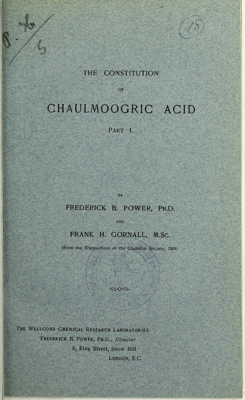 THE CONSTITUTION OF CHAULMOOGRIC ACID PART 1. BY FREDERICK B. POWER, Ph.D, AND FRANK H. GORNALL, M.Sc. (From the Transactions of the Chemifcal Society, 1904) The Wellcome Chemical Research Laboratories Frederick B. Power, Ph.D., Director 6, King- Street, Snow Hill London, E.C.