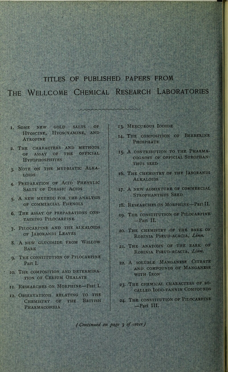 TITLES OF PUBLISHED PAPERS FROM The Wellcome Chemical Research Laboratories 1. Some new gold salts of Hyoscine, Hyoscyamine, and Atropine 2. The characters and methods of assay of the official HYPQPHOSPH ITES 3. Note on the mydriatic Alka- loids 4. Preparation of Acid Phenylic Salts of Dibasic Acids 5. A NEW method for the analysis of commercial Phenols 6. The assay of preparations con- taining Pilocarpine 7. Pilocarpine and the ai.kaloids OF Jaborandi Leaves 8. A NEW GLUCOSIDE FROM WiLLOW Bark 9. The constitution of Pilocarpine Part L 10. The composition and determina- tion of Cerium Oxalate 11. Researches on Morphine—Part I. 12. Observations relating to the Chemistry of the British Pharmacopcf.ia 13. Mercurous Iodide 14. The composition of Berberine Phosphate 15. A contribution to the Pharma- cognosy of official Strophan- thus seed 16. The chemistry of the Jaborandi Alkaloids 17. A new admixture of commercial Strophanthus Seed 18. Researches ON Morphine—Part II. 19. The constitution of Pilocarpine —Part II. 20. The chemistry of the bark of Robinia Pseud-acacia, Linn. 21. The anatomy of the bark of Robinia Pseud-acacia, Linn. 22. A soluble Manganese Citrate and compounds of Manganese with Iron 23. The chemical characters of so- called Iodo-tannin Compounds 24. The constitution of Pilocarpine —Part III. •i ill ‘ a ('• A I '; I ( Continued on page 3 of cover)