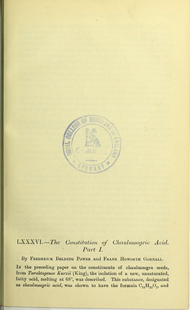 LXXXVL—llie Constitution of Chaulmoogric Acid. Part I. . By Feedebick Belding Power and Frank Hovvorth Gornall. In the preceding paper on the constituents of chaulmoogra seeds, from Taraktogenos Kurzii (King), the isolation of a new, unsaturated, fatty acid, melting at 68°, was described. This substance, designated as chaulmoogric acid, was shown to have the formula CjgH3202, and