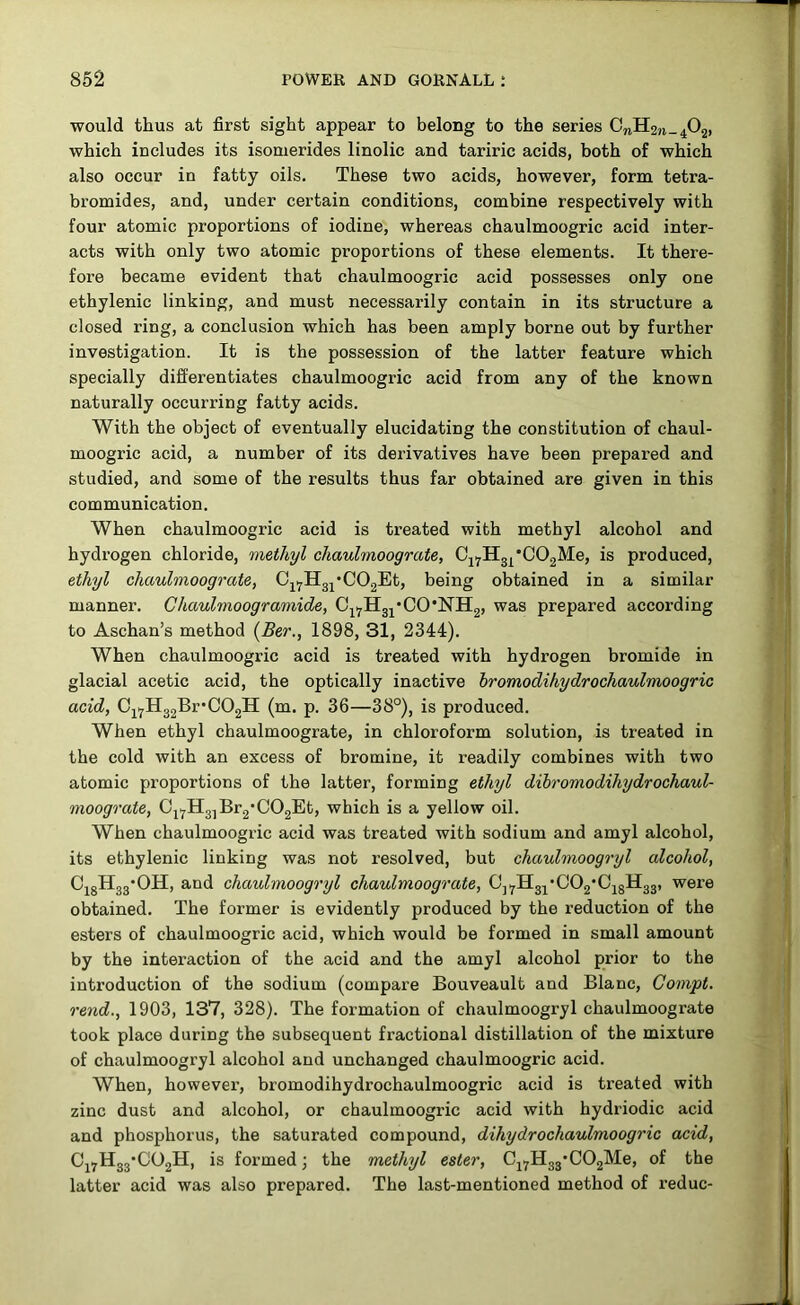 would thus at first sight appear to belong to the series which includes its isomerides linolic and tariric acids, both of which also occur in fatty oils. These two acids, however, form tetra- bromides, and, under certain conditions, combine respectively with four atomic proportions of iodine, whereas chaulmoogric acid inter- acts with only two atomic proportions of these elements. It there- fore became evident that chaulmoogric acid possesses only one ethylenic linking, and must necessarily contain in its structure a closed ring, a conclusion which has been amply borne out by further investigation. It is the possession of the latter feature which specially differentiates chaulmoogric acid from any of the known naturally occurring fatty acids. With the object of eventually elucidating the constitution of chaul- moogric acid, a number of its derivatives have been prepared and studied, and some of the results thus far obtained are given in this communication. When chaulmoogric acid is treated with methyl alcohol and hydrogen chloride, ifnethyl chaulmoograte, Cj^Hgj^'COgMe, is produced, ethyl chaulmoograte, C^i^IIgj'COgEt, being obtained in a similar manner. Chaulmoogramide, Cji^Hg^'CO'NIIg, was prepared according to Aschan’s method {Ber., 1898, 31, 2344). When chaulmoogric acid is treated with hydrogen bromide in glacial acetic acid, the optically inactive hromodihydrochaulmoogric acid, 0j.^Hg2BrC02lI (m. p. 36—38°), is produced. When ethyl chaulmoograte, in chloroform solution, is treated in the cold with an excess of bromine, it readily combines with two atomic proportions of the latter, forming ethyl dibromodihydrochaul- moograte, 0j.^HgjBr2C02Et, which is a yellow oil. When chaulmoogric acid was treated with sodium and amyl alcohol, its ethylenic linking was not resolved, but chaulmoogryl alcohol, CigHgg'OH, and chaulmoogryl chaulmoograte, Cj.^Il3j*002'0jgH3g, were obtained. The former is evidently produced by the reduction of the esters of chaulmoogric acid, which would be formed in small amount by the interaction of the acid and the amyl alcohol prior to the introduction of the sodium (compare Bouveault and Blanc, Compt. rend., 1903, 137, 328). The formation of chaulmoogryl chaulmoograte took place during the subsequent fractional distillation of the mixture of chaulmoogryl alcohol and unchanged chaulmoogric acid. When, however, hromodihydrochaulmoogric acid is treated with zinc dust and alcohol, or chaulmoogric acid with hydriodic acid and phosphorus, the saturated compound, dihydrochaulmoogric acid, CjyHgg’OOgH, is foi’mcd; the methyl ester, Cj.^H33*C02Me, of the latter acid was also prepared. The last-mentioned method of reduc-