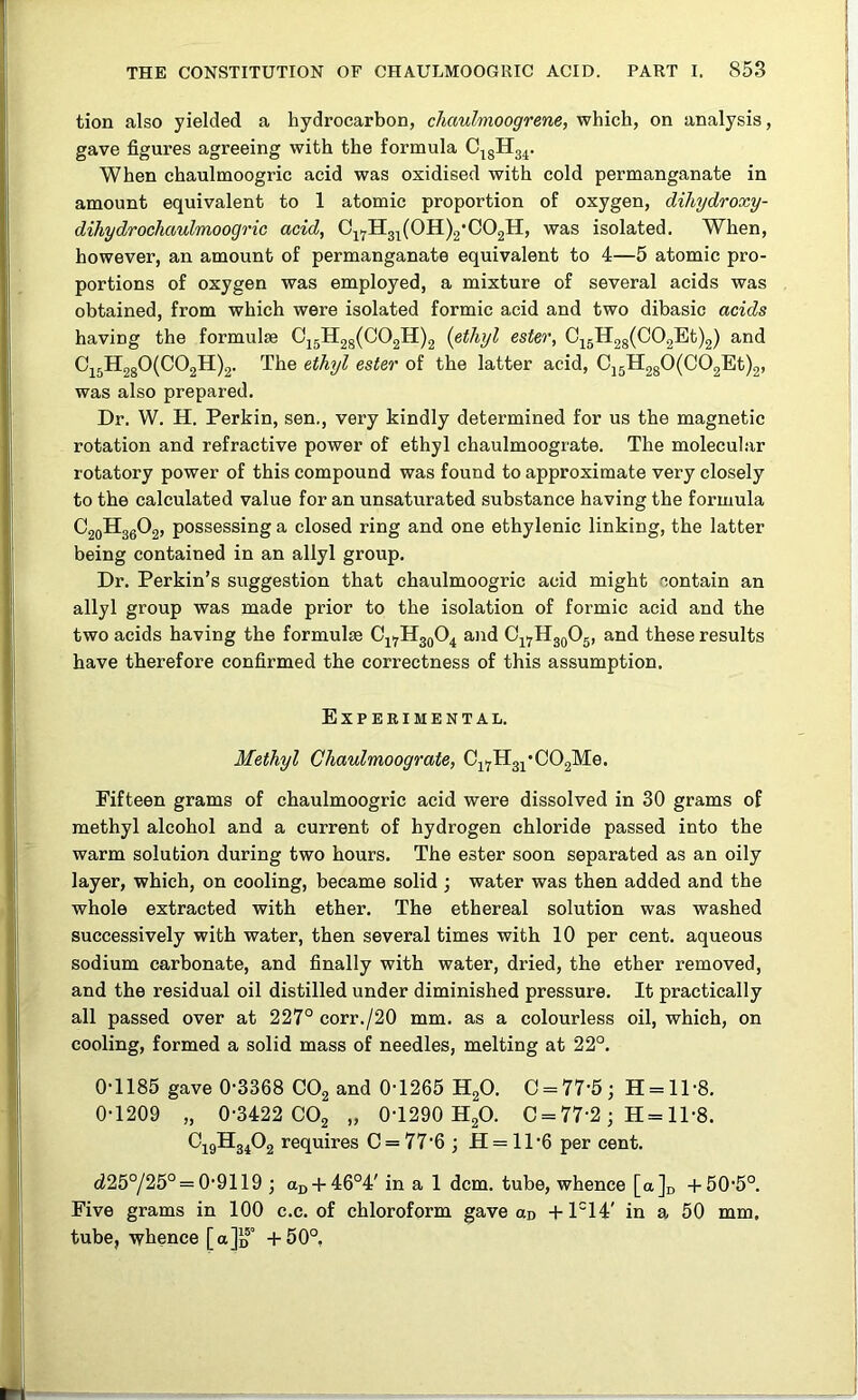 tion also yielded a hydrocarbon, cliaulmoogrene, which, on analysis, gave figures agreeing with the formula When chaulmoogric acid was oxidised with cold permanganate in amount equivalent to 1 atomic proportion of oxygen, dihydroxy- dihydrochaulmoogric acid, 0j^H3^(0H)2'C02H, was isolated. When, however, an amount of permanganate equivalent to 4—5 atomic pro- portions of oxygen was employed, a mixture of several acids was obtained, from which were isolated formic acid and two dibasic acids having the formulae 0j5H2g(C02H)2 {ethyl ester, Cj5H28(C02Et)2) and 0j5H2g0(C02H)2. The ethyl ester of the latter acid, Cj5H280(C02Et)2, was also prepared. Dr. W. H. Perkin, sen., very kindly determined for us the magnetic rotation and refractive power of ethyl chaulmoograte. The molecular rotatory power of this compound was found to approximate very closely to the calculated value for an unsaturated substance having the formula C20H36O2, possessing a closed ring and one ethylenic linking, the latter being contained in an allyl group. Dr. Perkin’s suggestion that chaulmoogric acid might contain an allyl group was made prior to the isolation of formic acid and the two acids having the formulae 0^1^113904 and 04.^113905, and these results have therefore confirmed the correctness of this assumption. Experimental. Methyl Chaulmoograte, 04yH34*002Me. Fifteen grams of chaulmoogric acid were dissolved in 30 grams of methyl alcohol and a current of hydrogen chloride passed into the warm solution during two hours. The ester soon separated as an oily layer, which, on cooling, became solid ; water was then added and the whole extracted with ether. The ethereal solution was washed successively with water, then several times with 10 per cent, aqueous sodium carbonate, and finally with water, dried, the ether removed, and the residual oil distilled under diminished pressure. It practically all passed over at 227° corr./20 mm. as a colourless oil, which, on cooling, formed a solid mass of needles, melting at 22°. 0-1185 gave 0-3368 CO2 and 0-1265 H2O. 0 = 77-5; H = ll-8. 0-1209 „ 0-3422 CO2 „ 0-1290 H2O. 0 = 77-2; H = ll-8. O49H34O2 requires 0 = 77-6; H = ll-6 per cent. d25°/25° = 0-9119 ; aD-t-46°4' in a 1 dcm. tube, whence [a]i, -1-50-5°. Five grams in 100 c.c. of chloroform gave od -1-1°14' in a 50 mm, tube, whence [a]D° -1-50°,