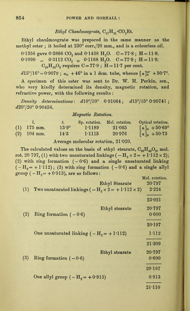 Ethyl Chaulmoograte, Cj^Hg^'COgEt. Ethyl chaulmoograte was prepared in the same manner as the methyl ester ; it boiled at 230° corr./20 mm., and is a colourless oil. 0-1356 gave 0-3866 COg and 0-1438 HgO. C = 77-8; H=ll-8. 0-1090 „ 0-3112 COg „ 0-1168 H2O. C = 77-9; H = ll-9. CjoHgeOg requires 0 = 77-9 ; H= 11-7 per cent. c?15°/l 6° = 0-9079 ; ajj +46° in a 1 dcm. tube, whence [a]f?'’ +50-7°. A specimen of this ester was sent to Dr. W. H. Perkin, sen., who very kindly determined its density, magnetic rotation, and refractive power, with the following results : Density determinations'. dl0°/l0° 0-91064; dl5°/15° 0-90741 ; d20°/20° 0-90456. Magnetic Rotation. 1. t. Sp. rotation. Mol. rotation. Optical rotation. (1) 175 mm. 13-9° 1-1189 21-065 [aj^ +50-69° (2) 104 mm. 14-3 1-1115 20-976 [ajn +50-73 Average molecular rotation, 21-020. The calculated values on the basis of ethyl stearate, CjoH^gOg, mol. rot. 20 797, (1) with two unsaturated linkings ( —Hg x 2 = + 1-112 x 2); (2) with ring formation (- 0-6) and a single unsaturated linking (-Hg= +1-112); (3) with ring formation ( — 0-6) and a single allyl group (- H2= + 0-913), are as follows : Mol. rotation. Ethyl Stearate 20-797 (1) Two unsaturated linkings ( — Hg X 2 =+1-112 X 2) 2-224 23-021 Ethyl stearate 20-797 (2) Ring formation (- 0-6) 0-600 20- 197 One unsaturated linking (-Hg= +1*112) 1-112 21- 309 Ethyl stearate 20-797 (3) Ring formation (— 0-6) 0-600 20- 197 One allyl group (-Hg=+0-913) 0 913 21- 110
