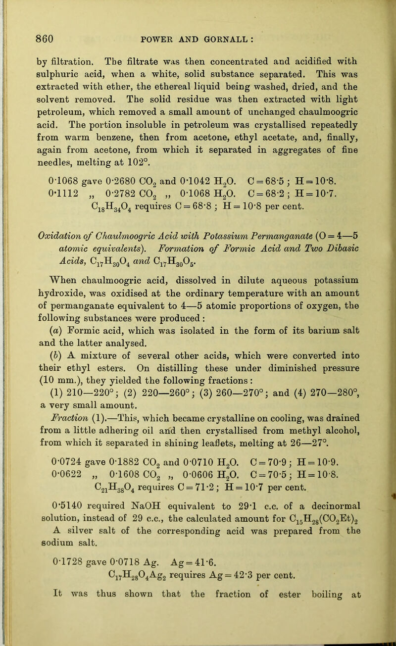 by filtration. Tbe filtrate was then concentrated and acidified with sulphuric acid, when a white, solid substance separated. This was extracted with ether, the ethereal liquid being washed, dried, and the solvent removed. The solid residue was then extracted with light petroleum, which removed a small amount of unchanged chaulmoogric acid. The portion insoluble in petroleum was crystallised repeatedly from warm benzene, then from acetone, ethyl acetate, and, finally, again from acetone, from which it separated in aggregates of fine needles, melting at 102°. 0T068 gave 0-2680 CO2 and 0-1042 H^O. 0 = 68-5 ; H = 10-8. 0-1112 „ 0-2782 002 » 0-1068 H2O. 0 = 68-2; H= 10-7. O18H34O4 requires 0 = 68-8 ; H = 10-8 per cent. Oxidation of Chaulmoogric Acid with Potassium Permanganate (O = 4—5 atomic equivalents). Formation of Formic Acid and Two Dibasic Acids, Oj^HjqO^ and Oj^HggOj. When chaulmoogric acid, dissolved in dilute aqueous potassium hydroxide, was oxidised at the ordinary temperature with an amount of permanganate equivalent to 4—5 atomic proportions of oxygen, the following substances were produced : (а) Formic acid, which was isolated in the form of its barium salt and the latter analysed. (б) A mixture of several other acids, which were converted into their ethyl esters. On distilling these under diminished pressure (10 mm.), they yielded the following fractions: (1) 210—220°; (2) 220—260°; (3) 260—270°; and (4) 270—280°, a very small amount. Fraction (1).—This, which became crystalline on cooling, was drained from a little adhering oil and then crystallised from methyl alcohol, from which it separated in shining leaflets, melting at 26—27°. 0-0724 gave 0-1882 CO2 and 0-0710 H2O. C = 70-9 ; H = 10-9. 0-0622 „ 0-1608 CO2 „ 0-0606 HgO. C = 70-5 ; H = 10 8. ^21^38^4 requires C = 71-2 ; H = 10-7 per cent. 0-5140 required NaOH equivalent to 29-1 c.c. of a decinormal solution, instead of 29 c.c., the calculated amount for C45H2g(C02Et)2 A silver salt of the corresponding acid was prepared from the sodium salt. 0-1728 gave 0-0718 Ag. Ag = 41-6. 0j7H2g04Ag2 requires Ag = 42-3 per cent. It was thus shown that the fraction of ester boiling at