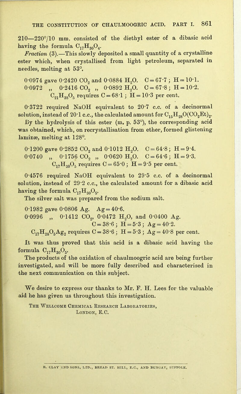 210—220°/10 mm. consisted of the diethyl ester of a dibasic acid having the formula Fraction (3).—This slowly deposited a small quantity of a crystalline ester which, when crystallised from light petroleum, separated in needles, melting at 53°. 0-0974 gave 0-2420 COg and 0-0884 HgO. 0 = 67-7; H=10-l. 0-0972 „ 0-2416 COg „ 0-0892 HgO. C = 67-8 ; H = 10-2. CgiHggOg requires 0 = 68-1; H = 10-3 per cent. 0-3722 required NaOH equivalent to 20’7 c.c. of a decinormal solution, instead of 20-1 c.c., the calculated amount for 0i5H280(002Et)2. By the hydrolysis of this ester (m, p. 53°), the corresponding acid •was obtained, which, on recrystallisation from ether, formed glistening laminse, melting at 128°. 0-1200 gave 0-2852 OO2 and 0-1012 H2O. 0 = 64-8; H = 9-4. 0-0740 „ 0-1756 OO2 „ 0-0620 H2O. 0 = 64-6; H = 9-3. Oji^HgoOg requires 0 = 65-0; H = 9-5 per cent. 0-4576 required NaOH equivalent to 29-5 c.c. of a decinormal solution, instead of 29-2 c.c., the calculated amount for a dibasic acid having the formula Oj^HjqOj. The silver salt was prepared from the sodium salt. 0-1982 gave 0-0806 Ag. Ag = 40-6. 0-0996 „ 0-1412 OO2, 0-0472 H2O, and 0-0400 Ag. 0 = 38-6; H = 5-3; Ag = 40 2. ^i7®28^5-^S2 requires 0 = 38-6 ; H = 5’3 ; Ag = 40 8 per cent. It was thus proved that this acid is a dibasic acid having the formula CjyHggOj. The products of the oxidation of chaulmoogric acid are being further investigated, and will be more fully described and characterised in the next communication on this subject. We desire to express our thanks to Mr. F. H. Lees for the valuable aid he has given us throughout this investigation. The 'Wellcome Chemical Resbaech Laboratoeies, London, E.C. E. CLAY AND SONS, LTD., BREAD ST. HILL, E.C., AND BUNUAY, SUFFOLK.