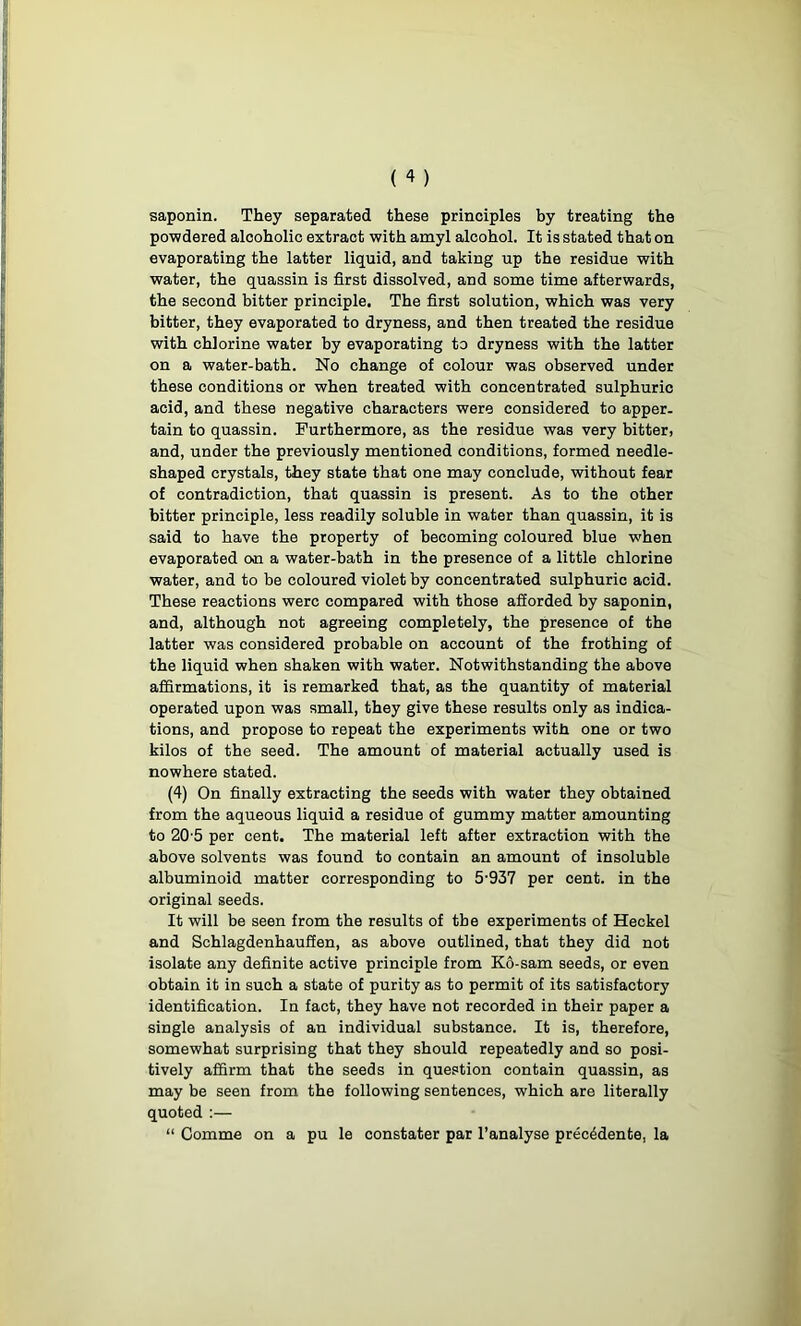 saponin. They separated these principles by treating the powdered alcoholic extract with amyl alcohol. It is stated that on evaporating the latter liquid, and taking up the residue with water, the quassin is first dissolved, and some time afterwards, the second bitter principle. The first solution, which was very bitter, they evaporated to dryness, and then treated the residue with chlorine water by evaporating to dryness with the latter on a water-bath. No change of colour was observed under these conditions or when treated with concentrated sulphuric acid, and these negative characters were considered to apper- tain to quassin. Furthermore, as the residue was very bitter, and, under the previously mentioned conditions, formed needle- shaped crystals, they state that one may conclude, without fear of contradiction, that quassin is present. As to the other bitter principle, less readily soluble in water than quassin, it is said to have the property of becoming coloured blue -when evaporated o>n a water-bath in the presence of a little chlorine water, and to be coloured violet by concentrated sulphuric acid. These reactions were compared with those afforded by saponin, and, although not agreeing completely, the presence of the latter was considered probable on account of the frothing of the liquid when shaken with water. Notwithstanding the above affirmations, it is remarked that, as the quantity of material operated upon was small, they give these results only as indica- tions, and propose to repeat the experiments with one or two kilos of the seed. The amount of material actually used is nowhere stated. (4) On finally extracting the seeds with water they obtained from the aqueous liquid a residue of gummy matter amounting to 20-5 per cent. The material left after extraction with the above solvents was found to contain an amount of insoluble albuminoid matter corresponding to 5-937 per cent, in the original seeds. It will be seen from the results of the experiments of Heckel and Schlagdenhauffen, as above outlined, that they did not isolate any definite active principle from Ko-sam seeds, or even obtain it in such a state of purity as to permit of its satisfactory identification. In fact, they have not recorded in their paper a single analysis of an individual substance. It is, therefore, somewhat surprising that they should repeatedly and so posi- tively affirm that the seeds in question contain quassin, as may be seen from the following sentences, which are literally quoted :— “ Comme on a pu le constater par l’analyse prec^dente, la