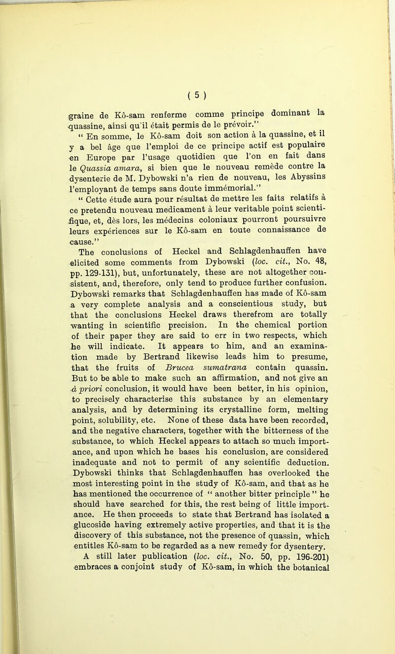 graine de Ko-sam renferme comma principe dominant la quassine, ainsi qu'il 6tait permis de le prevoir.” “ En somme, le Ko-sam doit son action a la quassine, et il y a bel age que l’emploi de ce principe actif est populaire en Europe par l’usage quotidien que l’on en fait dans le Quassia amara, si bien que le nouveau remade contre la dysenterie de M. Dybowski n’a rien de nouveau, les Abyssins l’employant de temps sans doute immemorial.” “ Cette 6tude aura pour resultat de mettre les faits relatifs a ce pretendu nouveau medicament a leur veritable point scienti- fique, et, des lors, les medecins coloniaux pourront poursuivre leurs experiences sur le Ko-sam en toute connaissance de cause.” The conclusions of Heckel and Schlagdenhauffen have elicited some comments from Dybowski (loc. cit., No. 48, pp. 129-131), but, unfortunately, these are not altogether con- sistent, and, therefore, only tend to produce further confusion. Dybowski remarks that Schlagdenhauffen has made of Ko-sam a very complete analysis and a conscientious study, but that the conclusions Heckel draws therefrom are totally wanting in scientific precision. In the chemical portion of their paper they are said to err in two respects, which he will indicate. It appears to him, and an examina- tion made by Bertrand likewise leads him to presume, that the fruits of Brucea sumatrana contain quassin. But to be able to make such an affirmation, and not give an d priori conclusion, it would have been better, in his opinion, to precisely characterise this substance by an elementary analysis, and by determining its crystalline form, melting point, solubility, etc. None of these data have been recorded, and the negative characters, together with the bitterness of the substance, to which Heckel appears to attach so much import- ance, and upon which he bases his conclusion, are considered inadequate and not to permit of any scientific deduction. Dybowski thinks that Schlagdenhauffen has overlooked the most interesting point in the study of Ko-sam, and that as he has mentioned the occurrence of “ another bitter principle ” he should have searched for this, the rest being of little import- ance. He then proceeds to state that Bertrand has isolated a glucoside having extremely active properties, and that it is the discovery of this substance, not the presence of quassin, which entitles Ko-sam to be regarded as a new remedy for dysentery. A still later publication (loc. cit., No. 50, pp. 196-201) embraces a conjoint study of Ko-sam, in which the botanical