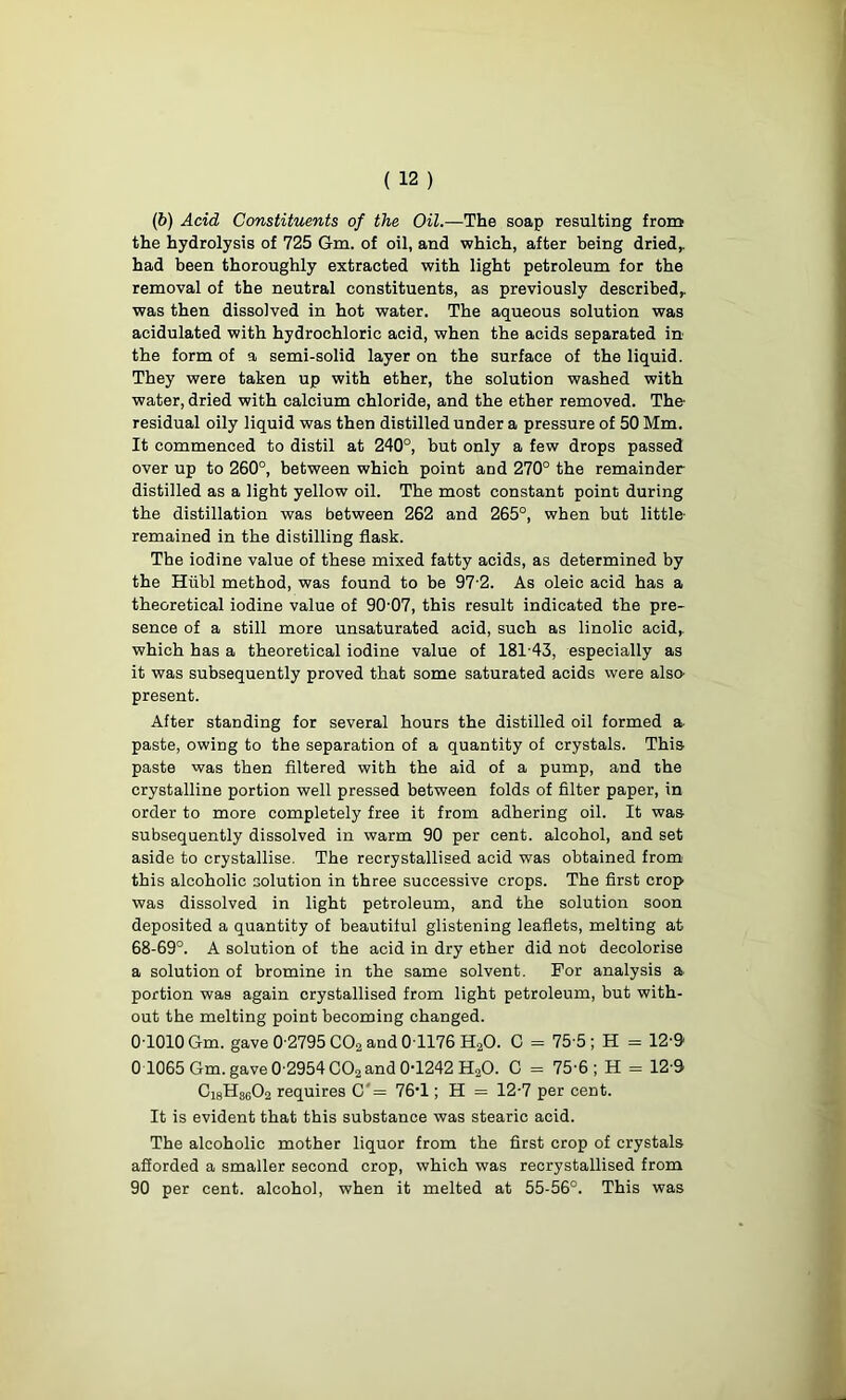 (b) Acid Constituents of the Oil.—The soap resulting from the hydrolysis of 725 6m. of oil, and which, after being dried,, had been thoroughly extracted with light petroleum for the removal of the neutral constituents, as previously described,, was then dissolved in hot water. The aqueous solution was acidulated with hydrochloric acid, when the acids separated in the form of a semi-solid layer on the surface of the liquid. They were taken up with ether, the solution washed with water, dried with calcium chloride, and the ether removed. The- residual oily liquid was then distilled under a pressure of 50 Mm. It commenced to distil at 240°, but only a few drops passed over up to 260°, between which point and 270° the remainder distilled as a light yellow oil. The most constant point during the distillation was between 262 and 265°, when but little' remained in the distilling flask. The iodine value of these mixed fatty acids, as determined by the Hiibl method, was found to be 97-2. As oleic acid has a theoretical iodine value of 90-07, this result indicated the pre- sence of a still more unsaturated acid, such as linolic acid,, which has a theoretical iodine value of 181-43, especially as it was subsequently proved that some saturated acids were also- present. After standing for several hours the distilled oil formed a paste, owing to the separation of a quantity of crystals. This paste was then filtered with the aid of a pump, and the crystalline portion well pressed between folds of filter paper, in order to more completely free it from adhering oil. It was subsequently dissolved in warm 90 per cent, alcohol, and set aside to crystallise. The recrystallised acid was obtained from this alcoholic solution in three successive crops. The first crop was dissolved in light petroleum, and the solution soon deposited a quantity of beautiful glistening leaflets, melting at 68-69°. A solution of the acid in dry ether did not decolorise a solution of bromine in the same solvent. For analysis a portion was again crystallised from light petroleum, but with- out the melting point becoming changed. 0-1010 Gm. gave 0-2795 COa and 0T176 H20. C = 75-5 ; H = 12-9 0 1065 Gm. gave 0-2954 C02 and 0-1242 H20. 0 = 75-6; H = 12-9 Gi8H8602 requires C'= 76-1; H = 12-7 per cent. It is evident that this substance was stearic acid. The alcoholic mother liquor from the first crop of crystals afforded a smaller second crop, which was recrystallised from 90 per cent, alcohol, when it melted at 55-56°. This was