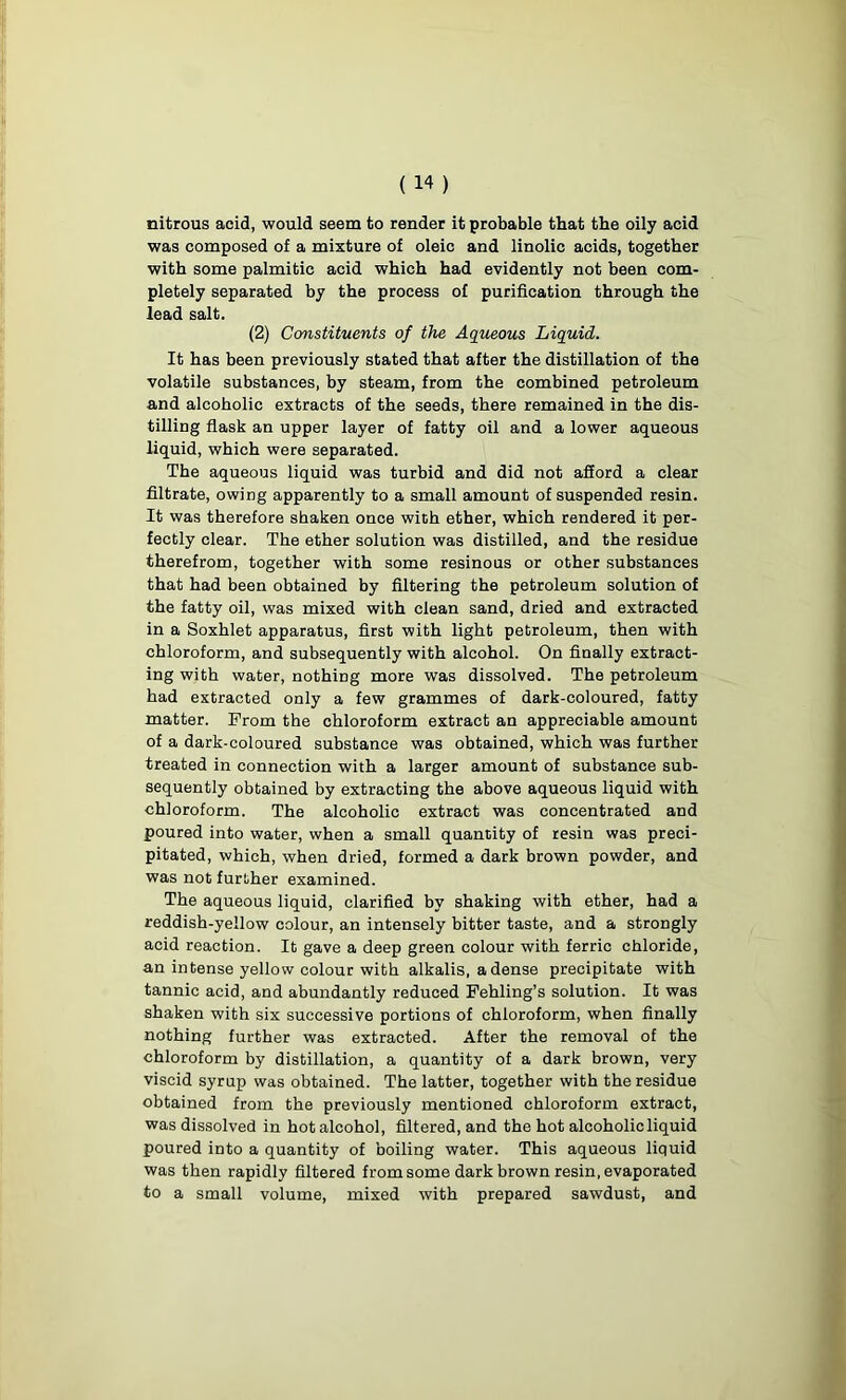 nitrous acid, would seem to render it probable that the oily acid was composed of a mixture of oleic and linolic acids, together with some palmitic acid which had evidently not been com- pletely separated by the process of purification through the lead salt. (2) Constituents of the Aqueous Liquid. It has been previously stated that after the distillation of the volatile substances, by steam, from the combined petroleum and alcoholic extracts of the seeds, there remained in the dis- tilling flask an upper layer of fatty oil and a lower aqueous liquid, which were separated. The aqueous liquid was turbid and did not afford a clear filtrate, owing apparently to a small amount of suspended resin. It was therefore shaken once with ether, which rendered it per- fectly clear. The ether solution was distilled, and the residue therefrom, together with some resinous or other substances that had been obtained by filtering the petroleum solution of the fatty oil, was mixed with clean sand, dried and extracted in a Soxhlet apparatus, first with light petroleum, then with chloroform, and subsequently with alcohol. On finally extract- ing with water, nothing more was dissolved. The petroleum had extracted only a few grammes of dark-coloured, fatty matter. From the chloroform extract an appreciable amount of a dark-coloured substance was obtained, which was further treated in connection with a larger amount of substance sub- sequently obtained by extracting the above aqueous liquid with chloroform. The alcoholic extract was concentrated and poured into water, when a small quantity of resin was preci- pitated, which, when dried, formed a dark brown powder, and was not further examined. The aqueous liquid, clarified by shaking with ether, had a reddish-yellow colour, an intensely bitter taste, and a strongly acid reaction. It gave a deep green colour with ferric chloride, an intense yellow colour with alkalis, a dense precipitate with tannic acid, and abundantly reduced Fehling’s solution. It was shaken with six successive portions of chloroform, when finally nothing further was extracted. After the removal of the chloroform by distillation, a quantity of a dark brown, very viscid syrup was obtained. The latter, together with the residue obtained from the previously mentioned chloroform extract, was dissolved in hot alcohol, filtered, and the hot alcoholic liquid poured into a quantity of boiling water. This aqueous liquid was then rapidly filtered from some dark brown resin, evaporated to a small volume, mixed with prepared sawdust, and