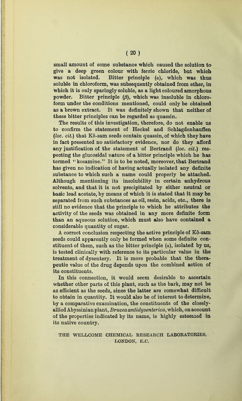 small amount of some substanoe which caused the solution to give a deep green colour with ferric chloride, but which was not isolated. Bitter principle (a), which was thus soluble in chloroform, was subsequently obtained from ether, in which it is only sparingly soluble, as a light coloured amorphous powder. Bitter principle (/3), which was insoluble in chloro- form under the conditions mentioned, could only be obtained as a brown extract. It was definitely shown that neither of these bitter principles can be regarded as quassin. The results of this investigation, therefore, do not enable us to confirm the statement of Heckel and Schlagdenhaufien (loc. cit.) that K6-sam seeds contain quassin, of which they have in fact presented no satisfactory evidence, nor do they afford any justification of the statement of Bertrand (loc. cit.) res- pecting the glucosidal nature of a bitter principle which he has termed “kosamine.” It is to be noted, moreover, that Bertrand has given no indication of having actually isolated any definite substance to which such a name could properly be attached. Although mentioning its insolubility in certain anhydrous solvents, and that it is not precipitated by either neutral or basic lead acetate, by means of which it is stated that it may be separated from such substances as oil, resin, acids, etc., there is still no evidence that the principle to which he attributes the activity of the seeds was obtained in any more definite form than an aqueous solution, which must also have contained a considerable quantity of sugar. A correct conclusion respecting the active principle of K6-sam seeds could apparently only be formed when some definite con- stituent of them, such as the bitter principle (a), isolated by us, is tested clinically with reference to its particular value in the treatment of dysentery. It is more probable that the thera- peutio value of the drug depends upon the combined action of its constituents. In this connection, it would seem desirable to ascertain whether other parts of this plant, such as the bark, may not be as efficient as the seeds, since the latter are somewhat difficult to obtain in quantity. It would also be of interest to determine, by a comparative examination, the constituents of the closely- allied Abyssinian plant, Bruceaantidysenterica, which, onaccount of the properties indicated by its name, is highly esteemed in its native country. THE WELLCOME CHEMICAL RESEARCH LABORATORIES, LONDON, E.C.