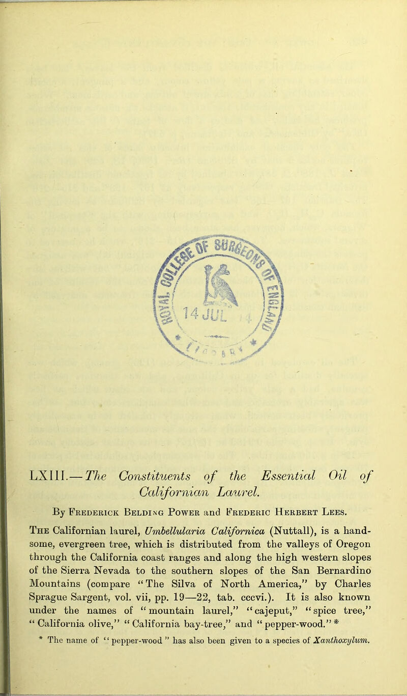 LXllI.— The Constituents of the Essential Oil of Californian Laurel. By Fredeeick Belding Power and Frederic Herbert Lees. The Californian laurel, Umhellularia Galifornica (Nuttall), is a hand- some, evergreen tree, which is distributed from the valleys of Oregon through the California coast ranges and along the high western slopes of the Sierra Nevada to the southern slopes of the San Bernardino Mountains (compare “The Silva of North America,” by Charles Sprague Sargent, vol. vii, pp. 19—22, tab. cccvi.). It is also known under the names of “mountain laurel,” “cajeput,” “spice tree,” “California olive,” “California bay-tree,” and “ pepper-wood.” * * The name of “ pepper-wood ” has also been given to a species of Xanthoxylum.