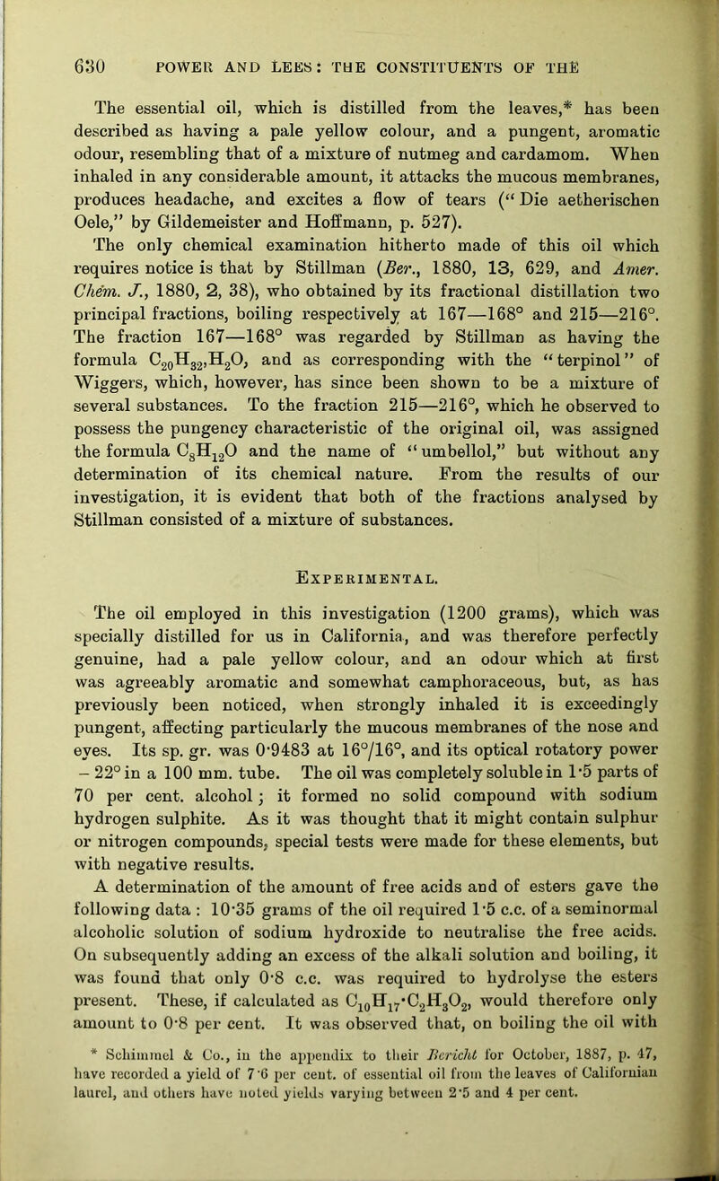 The essential oil, which is distilled from the leaves,* has been described as having a pale yellow colour, and a pungent, aromatic odour, resembling that of a mixture of nutmeg and cardamom. When inhaled in any considerable amount, it attacks the mucous membranes, produces headache, and excites a flow of tears (“ Die aetherischen Oele,” by Gildemeister and Hoffmann, p. 527). The only chemical examination hitherto made of this oil which requires notice is that by Stillman {Ber., 1880, 13, 629, and Amer. Chem. J., 1880, 2, 38), who obtained by its fractional distillation two principal fractions, boiling respectively at 167—168° and 215—216°. The fraction 167—168° was regarded by Stillman as having the formula C2qH32,H20, and as corresponding with the “terpinol” of Wiggers, which, however, has since been shown to be a mixture of several substances. To the fraction 215—216°, which he observed to possess the pungency characteristic of the original oil, was assigned the formula 0gHj20 and the name of “ umbellol,” but without any determination of its chemical nature. From the results of our investigation, it is evident that both of the fractions analysed by Stillman consisted of a mixture of substances. Experimental. The oil employed in this investigation (1200 grams), which was specially distilled for us in California, and was therefore perfectly genuine, had a pale yellow colour, and an odour which at first was agreeably aromatic and somewhat camphoraceous, but, as has previously been noticed, when strongly inhaled it is exceedingly pungent, affecting particularly the mucous membranes of the nose and eyes. Its sp. gr. was 0’9483 at 16°/16°, and its optical rotatory power - 22° in a 100 mm. tube. The oil was completely soluble in D5 parts of 70 per cent, alcohol 3 it formed no solid compound with sodium hydrogen sulphite. As it was thought that it might contain sulphur or nitrogen compounds, special tests were made for these elements, but with negative results. A determination of the amount of free acids and of esters gave the following data : 10‘35 grams of the oil required 1’5 c.c. of a seminormal alcoholic solution of sodium hydroxide to neutralise the free acids. On subsequently adding an excess of the alkali solution and boiling, it was found that only 0’8 c.c. was required to hydrolyse the esters present. These, if calculated as C^qHj7*C2H302, would therefore only amount to 0‘8 per cent. It was observed that, on boiling the oil with * Schiininel & Co., iu the ap})ciulix to their Bcricht I'or October, 1887, p. 17, have recorded a yield of 7‘6 per ceut. of essential oil from the leaves of Califoruiau laurel, and others have noted yields varying between 2'5 and 4 per cent.