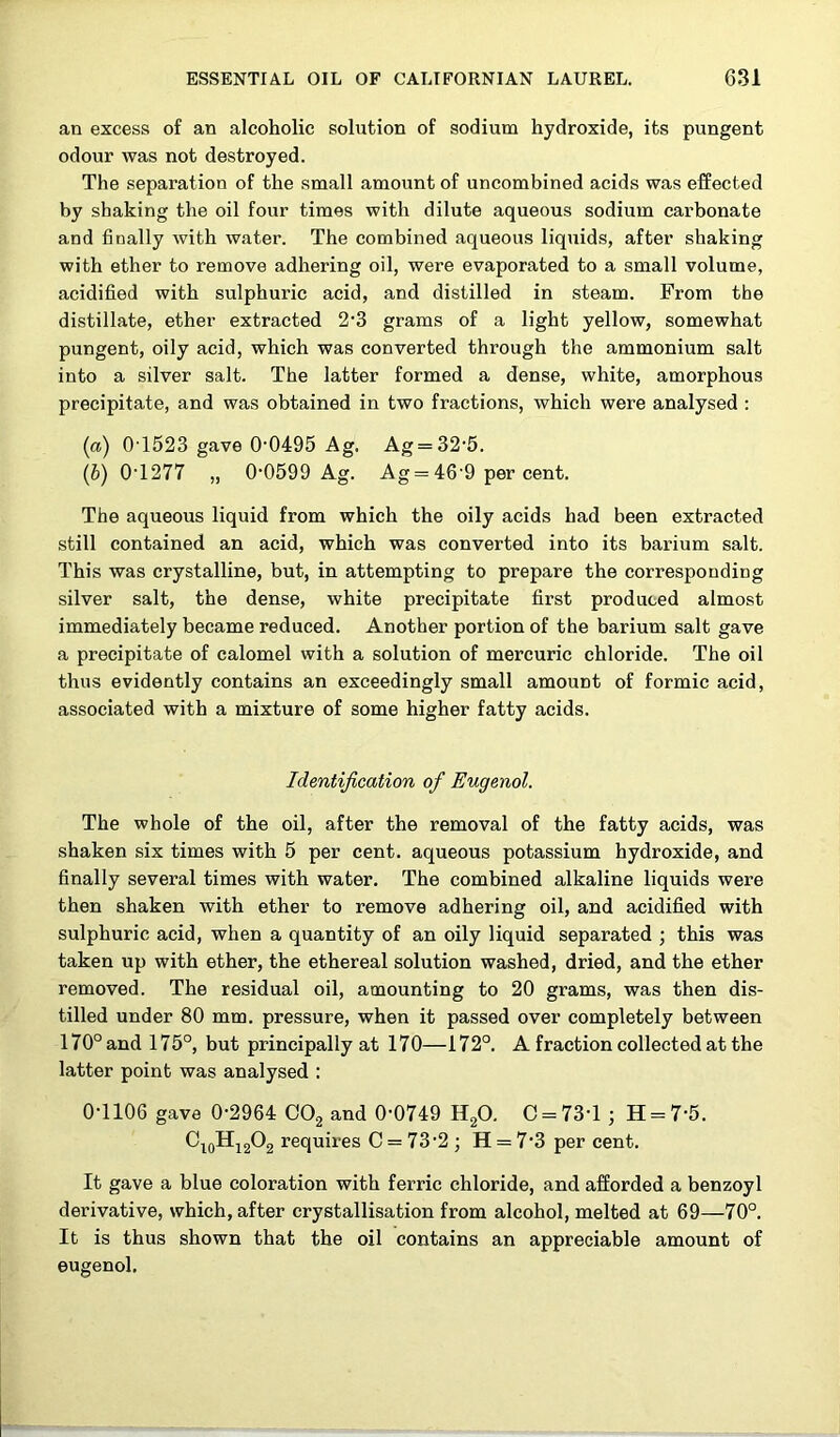 an excess of an alcoholic solution of sodium hydroxide, its pungent odour was not destroyed. The separation of the small amount of uncombined acids was effected by shaking the oil four times with dilute aqueous sodium carbonate and finally with water. The combined aqueous liquids, after shaking with ether to remove adhering oil, were evaporated to a small volume, acidified with sulphuric acid, and distilled in steam. From the distillate, ether extracted 2’3 grams of a light yellow, somewhat pungent, oily acid, which was converted through the ammonium salt into a silver salt. The latter formed a dense, white, amorphous precipitate, and was obtained in two fractions, which were analysed : (a) 0T523 gave 0'0495 Ag. Ag = 32'5. (b) 0T277 „ 0‘0599 Ag. Ag = 46'9 per cent. The aqueous liquid from which the oily acids had been extracted still contained an acid, which was converted into its barium salt. This was crystalline, but, in attempting to prepare the corresponding silver salt, the dense, white precipitate first produced almost immediately became reduced. Another portion of the barium salt gave a precipitate of calomel with a solution of mercuric chloride. The oil thus evidently contains an exceedingly small amount of formic acid, associated with a mixture of some higher fatty acids. Identification of Eugenol. The whole of the oil, after the removal of the fatty acids, was shaken six times with 5 per cent, aqueous potassium hydroxide, and finally several times with water. The combined alkaline liquids were then shaken with ether to remove adhering oil, and acidified with sulphuric acid, when a quantity of an oily liquid separated this was taken up with ether, the ethereal solution washed, dried, and the ether removed. The residual oil, amounting to 20 grams, was then dis- tilled under 80 mm. pressure, when it passed over completely between 170° and 175°, but principally at 170—172°. A fraction collected at the latter point was analysed : 0-1106 gave 0-2964 OO2 and 0-0749 Ufi). C = 73-l ; H = 7-5. requires C = 73-2 ; H = 7-3 per cent. It gave a blue coloration with ferric chloride, and afforded a benzoyl derivative, which, after crystallisation from alcohol, melted at 69—70°. It is thus shown that the oil contains an appreciable amount of eugenol.