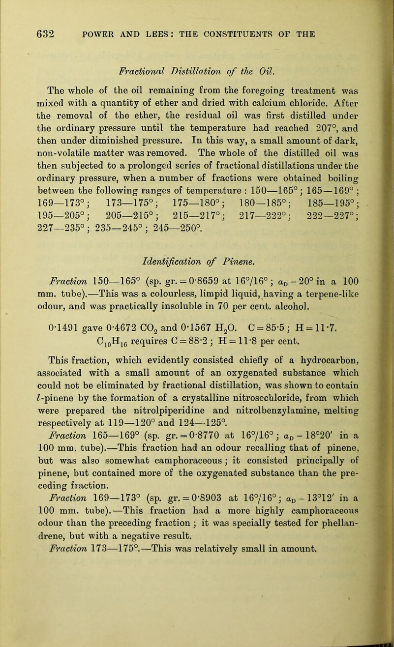 Fractional Distillation of the Oil. The whole of the oil remaining from the foregoing treatment was mixed with a quantity of ether and dried with calcium chloride. After the removal of the ether, the residual oil was first distilled under the ordinary pressure until the temperature had reached 207°, and then under diminished pressure. In this way, a small amount of dark, non-volatile matter was removed. The whole of the distilled oil was then subjected to a prolonged series of fractional distillations under the ordinary pressure, when a number of fractions were obtained boiling between the following ranges of temperature : 150—165°; 165—169° ; 169—173°; 173—175°; 175—180°; 180—185°; 185—195°; 195—205°; 205—215°; 215—217°; 217—222°; 222—227°; 227—235°; 235—245°; 245—250°. Identification of Pinene. Fraction 150—165° (sp. gr. = 0'8659 at 16°/16° ; an-20° in a 100 mm. tube).—This was a colourless, limpid liquid, having a terpene-like odour, and was practically insoluble in 70 per cent, alcohol. 0-1491 gave 0-4672 CO2 and 0-1567 HgO. C = 85-5; H = ll-7. CjgHjg requires C = 88-2 ; H= 1T8 per cent. This fraction, which evidently consisted chiefly of a hydrocarbon, associated with a small amount of an oxygenated substance which could not be eliminated by fractional distillation, was shown to contain ^-pinene by the formation of a crystalline nitroscchloride, from which were prepared the nitrolpiperidine and nitrolbenzylamine, melting respectively at 119—120° and 124—125°. Fraction 165—169° (sp. gr. = 0-8770 at 16°/16°; aj, - 18°20' in a 100 mm. tube).—This fraction had an odour recalling that of pinene, but was also somewhat camphoraceous ; it consisted principally of pinene, but contained more of the oxygenated substance than the pre- ceding fraction. Fraction 169—173° (sp. gr. = 0-8903 at 16°/16°; aD-13°12' in a 100 mm. tube).—This fraction had a more highly camphoraceous odour than the preceding fraction ; it was specially tested for phellan- drene, but with a negative result. Fraction 173—175°.—This was relatively small in amount.