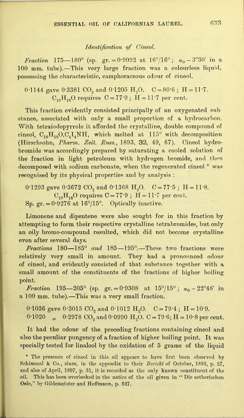 Identification of Cineol. Fraction 175—180° (sp. gr. = 0'9092 at 16°/16°; aD-3°30' in a 100 mm. tube).—This very large fraction was a colourless liquid, possessing the characteristic, camphoraceous odour of cineol. 0-1144 gave 0-3381 COg and 0-1205 HgO. C = 80-6; H = ll-7. CioHjgO requires C = 77-9; H=ll-7 per cent. This fraction evidently consisted principally of an oxygenated sub- stance, associated with only a small proportion of a hydrocarbon. With tetraiodopyrrole it afforded the crystalline, double compound of cineol, CioHjgO,C4T4NH, which melted at 115° with decomposition (Hirsch.sohn, Pharm. Zeit. Russ., 1893, 32, 49, 67). Cineol hydro- bromide was accordingly prepared by saturating a cooled solution of the fraction in light petroleum with hydrogen bromide, and then decomposed with sodium carbonate, when the regenerated cineol * was recognised by its physical properties and by analysis : 0-1293 gave 0-3672 OOg and 0-1368 HgO. C = 77-5; H = ll-8. OjoHjgO requires C = 77-9 ; H= 11-7 per cent. Sp. gr. = 0-9276 at 16°/15°. Optically inactive. Limonene and dipentene were also sought for in this fraction by attempting to form their respective crystalline tetrabromides, but only an oily bromo-compound resulted, which did not become crystalline even after several days. Fractions 180—185° and 185—195°.—These two fractions were relatively very small in amount. They had a pronounced odour of cineol, and evidently consisted of that substance together with a small amount of the constituents of the fractions of higher boiling point. Fraction 195—205° (sp. gr. = 0-9308 at 15°/15°; ao-22°48' in a 100 mm. tube).—This was a very small fraction. 0-1036 gave 0-3015 COg and 0-1012 HgO. 0 = 79-4; H = 10-9. 0-1020 „ 0-2978 COg and 0-0990 HgO. C = 79-6; H = 10-8 per cent. It had the odour of the preceding fractions containing cineol and also the peculiar pungency of a fraction of higher boiling point. It was specially tested for linalool by the oxidation of 5 grams of the liquid * The presence of cineol in this oil appears to have first been observed by Schimmel & Co., since, in the appendix to their Bericht of October, 1893, p. 27, and also of April, 1897, p. 31, it is recorded as the only known constituent of the oil. This has been overlooked in the notice of the oil given in “ Die aetherischen Oele,” by Gildemeister and Hoffmann, p. .527.