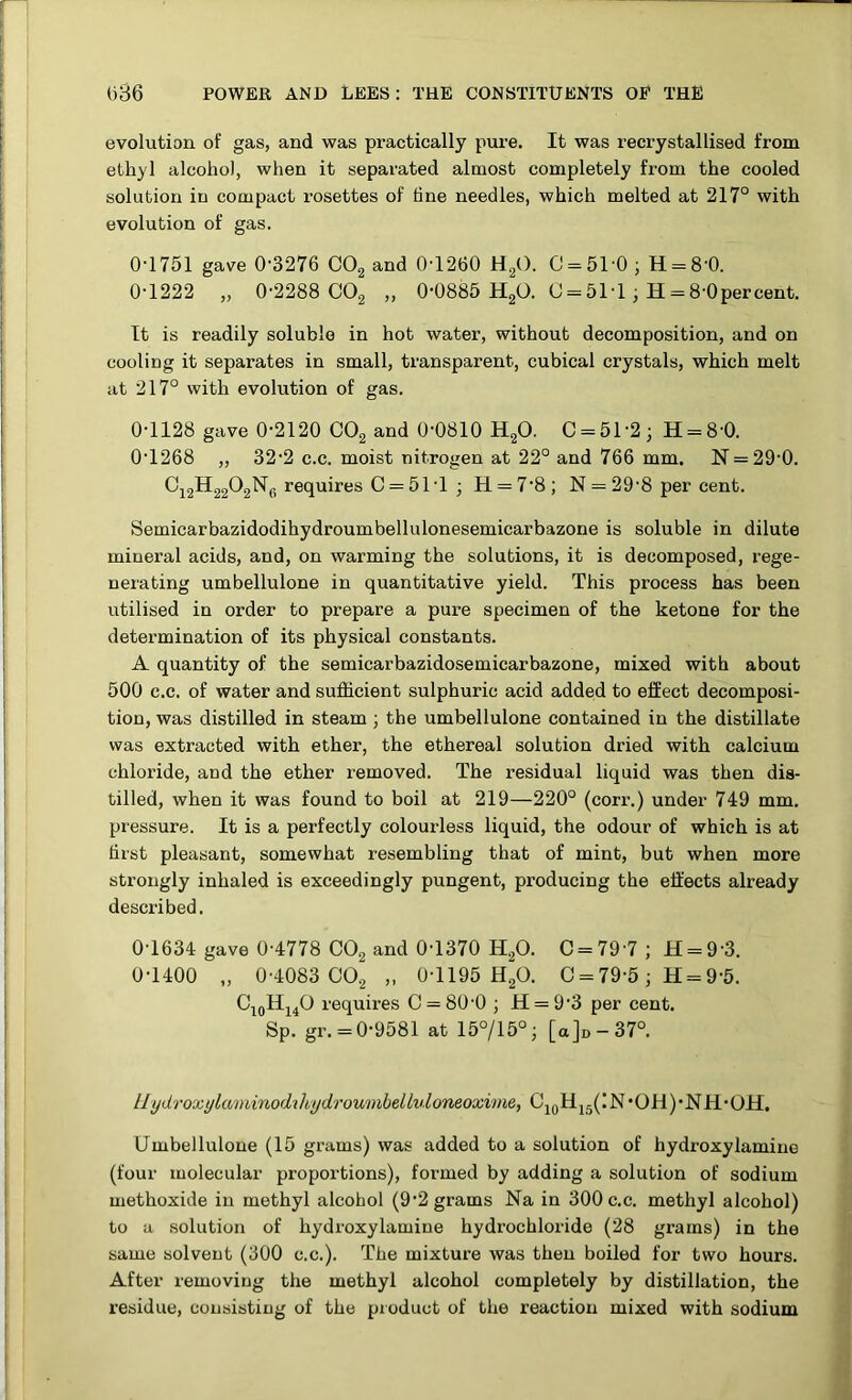 evolution of gas, and was practically pure. It was recrystallised from ethyl alcohol, when it separated almost completely from the cooled solution in compact rosettes of tine needles, which melted at 217° with evolution of gas. 0-1751 gave 0-3276 OO2 and 0-1260 HgO. 0 = 51-0 ; H = 8-0. 0-1222 „ 0-2288 OO2 „ 0-0885 HgO. C = 5M ^ H = 8-0percent. It is readily soluble in hot water, without decomposition, and on cooling it separates in small, transparent, cubical crystals, which melt at 217° with evolution of gas. 0-1128 gave 0-2120 CO2 and 0-0810 H2O. 0 = 502; H = 8'0. 0-1268 „ 32-2 c.c. moist nitrogen at 22° and 766 mm. N = 29-0. ^12^22^2^6 requires 0 = 51-1 ; H = 7-8 ; N = 29-8 per cent. Semicarbaziidodihydroumbellulonesemicarbazone is soluble in dilute mineral acids, and, on warming the solutions, it is decomposed, rege- nerating umbellulone in quantitative yield. This process has been utilised in order to prepare a pure specimen of the ketone for the determination of its physical constants. A quantity of the semicarbazidosemicarbazone, mixed with about 500 c.c. of water and sufficient sulphuric acid added to effect decomposi- tion, was distilled in steam; the umbellulone contained in the distillate was extracted with ether, the ethereal solution dried with calcium chloride, and the ether removed. The residual liquid was then dis- tilled, when it was found to boil at 219—220° (corr.) under 749 mm. pressure. It is a perfectly colourless liquid, the odour of which is at hist pleasant, somewhat resembling that of mint, but when more strongly inhaled is exceedingly pungent, producing the effects already described. 0-1634 gave 0-4778 CO2 and 0-1370 H2O. C = 79-7 ; H = 9-3. 0-1400 „ 0-4083 002 „ 0-1195 H2O. 0 = 79-5; H = 9-5. requu-es 0 = 80-0 ; H = 9-3 per cent. Sp. gr. = 0-9581 at 15°/15°; [a]D-37°. llydroxylaminodiltydroumbelinloneoxime, OjqHj5(IN*OH)*N11*OH. Umbellulone (15 grams) was added to a solution of hydroxylamine (four molecular proportions), formed by adding a solution of sodium methoxide in methyl alcohol (9-2 grams Na in 300 c.c. methyl alcohol) to a solution of hydroxylamine hydrochloride (28 grams) in the same solvent (300 c.c.). The mixture was then boiled for two hours. After removing the methyl alcohol completely by distillation, the residue, consisting of the pioduct of the reaction mixed with sodium