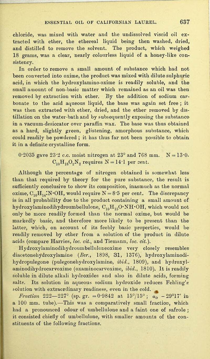 chloride, was mixed with water and the undissolved viscid oil ex- tracted with ether, the ethereal liquid being then washed, dried, and distilled to remove the solvent. The product, which weighed 18 grams, was a clear, nearly colourless liquid of a honey-like con- sistency. In order to remove a small amount of substance which had not been converted into oxime, the product was mixed with dilute sulphuric acid, in which the hydroxylamino-oxime is readily soluble, and the small amount of non-basic matter which remained as an oil was then removed by extraction with ether. By the addition of sodium car- bonate to the acid aqueous liquid, the base was again set free ; it was then extracted with ether, dried, and the ether removed by dis- tillation on the water-bath and by subsequently exposing the substance in a vacuum-desiccator over paraffin wax. The base was thus obtained as a hard, slightly green, glistening, amorphous substance, which could readily be powdered ; it has thus far not been possible to obtain it in a definite crystalline form. 0‘2035 gave 23'2 c.c. moist nitrogen at 23° and 768 mm. N = IS'O- CjoHjgO^N2 requires 17 = 14T per cent. Although the percentage of nitrogen obtained is somewhat less than that required by theory for the pure substance, the result is sufficiently conclusive to show its composition, inasmuch as the normal oxime, CjqHj^IN'OH, would require 17 = 8‘5 per cent. The discrepancy is in all probability due to the product containing a small amount of hydroxylaminodihydroumbellulone, CjqHjjO’NH’OH, which would not only be more readily formed than the normal oxime, but would be markedly basic, and therefore more likely to be present than the latter, which, on account of its feebly basic properties, would be readily removed by ether from a solution of the product in dilute acids (compare Harries, loc. cit.^ and Tiemann, loc. cit.). Hydroxylaminodihydroumbelluloneoxime very closely resembles diacetonehydroxylamine {£er., 1898, 31, 1376), hydroxylaminodi- hydropulegone (pulegonehydroxylamine, ibid., 1809), and hydroxyl- aminodihydrocarvoxime (oxaminocarvoxime, ibid., 1810). It is readily soluble in dilute alkali hydroxides and also in dilute acids, forming salts. Its solution in aqueous sodium hydroxide reduces Fehling’s solution with extraordinary readiness, even in the cold. ^ Fraction 222—227° (sp.gr. =0-9842 at 15°/15° ; -29°17' in a 100 mm. tube).—This was a comparatively small fractioo, which had a pronounced odour of umbellulone and a faint one of safrole ; it consisted chiefly of umbellulone, with smaller amounts of the con- stituents of the followinar fractions.