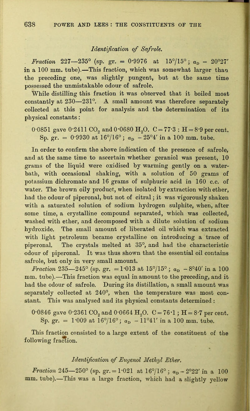 Identification of Safrole. Fraction 227—235° (sp. gr. = 0-9976 at 15°/15°; - 20°27' in a 100 mm. tube).—This fraction, which was somewhat larger than the preceding one, was slightly pungent, but at the same time possessed the unmistakable odour of safrole. While distilling this fraction it was observed that it boiled most constantly at 230—231°. A small amount was therefore separately collected at this point for analysis and the determination of its physical constants: 0-0851 gave 0-2411 COg and 0-0680 HgO. C = 77-3 ; H = 8-9 per cent. Sp. gr. = 0-9930 at 16°/16°; a^, - 25°4' in a 100 mm. tube. In order to confirm the above indication of the presence of safrole, and at the same time to ascertain whether geraniol was present, 10 grams of the liquid were oxidised by warming gently on a water- bath, with occasional shaking, with a solution of 50 grams of potassium dichromate and 16 grams of sulphuric acid in 160 c.c. of water. The brown oily product, when isolated by extraction with ether, had the odour of piperonal, but not of citral; it was vigorously shaken with a saturated solution of sodium hydrogen sulphite, when, after some time, a crystalline compound separated, which was collected, washed with ether, and decomposed with a dilute solution of sodium hydroxide. The small amount of liberated oil which was extracted with light petroleum became crystalline on inti-oducing a trace of piperonal. The crystals melted at 35°, and had the characteristic odour of piperonal. It was thus shown that the essential oil contains safrole, but only in very small amount. Fraction 235—245° (sp. gr. =1-013 at 15°/15°; an -8°40' in a 100 mm. tube).—This fraction was equal in amount to the preceding, and it had the odour of safrole. During its distillation, a small amount was separately collected at 240°, when the temperature was most con- stant. This was analysed and its physical constants determined : 0-0846 gave 0-2361 CO2 and 0-0664 HgO. C = 76 -1 ; H = 8-7 per cent. Sp. gr. = 1009 at 16°/16°; aj, — 11°4T in a 100 mm. tube. This fraction consisted to a large extent of the constituent of the following fraction. Identification of Euyenol Methyl Ether. Fraction 245—250° (sp. gr. = 1-021 at 16°/16° ; oj, - 2°22' in a 100 mm. tube).—This was a large fraction, which had a slightly yellow
