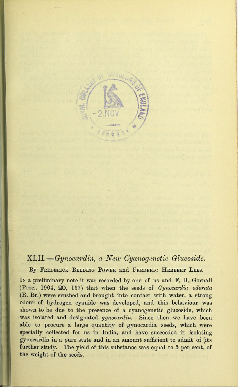 XLII.—Gynocardin, a New Cyanogenetic Glucoside. By Frederick Belding Power and Frederic Herbert Lees. In a preliminary note it was recorded by one of us and F. H. Gornall (Proc., 1904, 20, 137) that when the seeds of Gynocardico odorata (R. Br.) were crushed and brought into contact with water, a strong odour of hydrogen cyanide was developed, and this behaviour was shown to be due to the presence of a cyanogenetic glucoside, which was isolated and designated gynocardin. Since then we have been able to procure a large quantity of gynocardia seeds, which were specially collected for us in India, and have succeeded ir. isolating gynocardin in a pure state and in an amount sufficient to admit of [its further study. The yield of this substance was equal to 5 per cent, of the weight of the seeds.