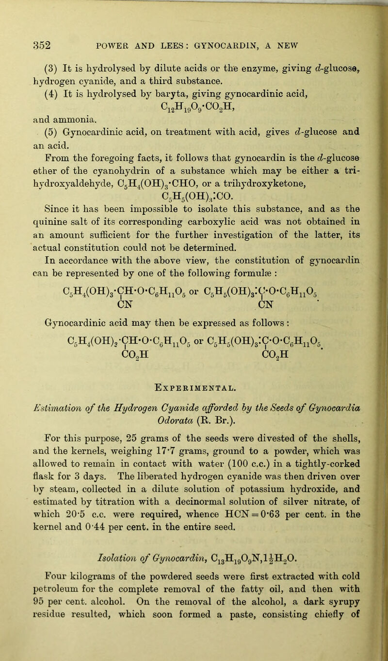 (3) It is hydrolysed by dilute acids or the enzyme, giving ^-glucose, hydrogen cyanide, and a third substance. (4) It is hydrolysed by baryta, giving gynocardinic acid, c12h19o9-co2h, and ammonia. (5) Gynocardinic acid, on treatment with acid, gives ^-glucose and an acid. From the foregoing facts, it follows that gynocardin is the cZ-glucose ether of the cyanohydrin of a substance which may be either a tri- hydroxyaldehyde, 05H4(0H)3*CH0, or a trihydroxyketone, c5h6(oh)s:co. ‘ Since it has been impossible to isolate this substance, and as the quinine salt of its corresponding carboxylic acid was not obtained in an amount sufficient for the further investigation of the latter, its actual constitution could not be determined. In accordance with the above view, the constitution of gynocardin can be represented by one of the following formulae : C5H4(0H)3-CH-0-C6Hn05 or C5H5(0H)3:C-0-C6Hn05 CN CN Gynocardinic acid may then be expressed as follows: C5H4(0H)3-CH-0-C6Hu05 or C5H5(0H)3:C-0-CfiHn05 co2h co.2h Experimental. Estimation of the Hydrogen Cyanide afforded by the Seeds of Gynocardia Odorata (R. Br.). For this purpose, 25 grams of the seeds were divested of the shells, and the kernels, weighing 17'7 grams, ground to a powder, which was allowed to remain in contact with water (100 c.c.) in a tightly-corked flask for 3 days. The liberated hydrogen cyanide was then driven over by steam, collected in a dilute solution of potassium hydroxide, and estimated by titration with a decinormal solution of silver nitrate, of which 20-5 c.c. were required, whence HCN = 0'63 per cent, in the kernel and 0 44 per cent, in the entire seed. Isolation of Gynocardin, C13H1909N,1^H20. Four kilograms of the powdered seeds were first extracted with cold petroleum for the complete removal of the fatty oil, and then with 95 per cent, alcohol. On the removal of the alcohol, a dark syrupy residue resulted, which soon formed a paste, consisting chiefly of