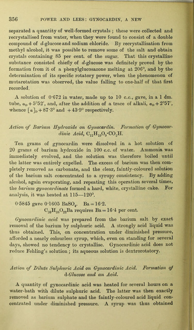 separated a quantity of well-formed crystals ; these were collected and recrystallised from water, when they were found to consist of a double compound of cZ-glucose and sodium chloride. By recrystallisation from methyl alcohol, it was possible to remove some of the salt and obtain crystals containing 85 per cent, of the sugar. That this crystalline substance consisted chiefly of (Z-glucose was definitely proved by the formation from it of a phenylglucosazone melting at 206°, and by the determination of its specific rotatory power, when the phenomenon of mutarotation was observed, the value falling to one-half of that first recorded. A solution of 0'672 in water, made up to 10 c.c., gave, in a 1 dm. tube, aD + 5°52', and, after the addition of a trace of alkali, aD + 2°57', whence [a]D + 87‘3° and + 439° respectively. Action of Barium Hydroxide on Gynocardin. Formation of Gynocar- dinic Acid, C12H190g'C0.2H. Ten grams of gynocardin were dissolved in a hot solution of 20 grams of barium hydroxide in 100 c.c. of water. Ammonia was immediately evolved, and the solution was therefore boiled until the latter was entirely expelled. The excess of barium was then com- pletely removed as carbonate, and the clear, faintly-coloured solution pf the barium salt concentrated to a syrupy consistency. By adding alcohol, again evaporating, and repeating this operation several times, the barium gynocardinate formed a hard, white, crystalline cake. For analysis, it was heated at 115—120°. 05845 gave 0-1605 BaS04. Ba = 16-2. C26H3s022Ba requires Ba= 16-4 per cent. Gynocardinic acid was prepared from the barium salt by exact removal of the barium by sulphuric acid. A strongly acid liquid was thus obtained. This, on concentration under diminished pressure, afforded a nearly colourless syrup, which, even on standing for several days, showed no tendency to crystallise. Gynocardinic acid does not reduce Fehling’s solution ; its aqueous solution is dextrorotatory. Action of Dilute Sulphuric Acid on Gynocardinic Acid. Formation of d-Glucose and an Acid. A quantity of gynocardinic acid was heated for several hours on a water-bath with dilute sulphuric acid. The latter was then exactly removed as barium sulphate and the faintly-coloured acid liquid con- centrated under diminished pressure. A syrup was thus obtained