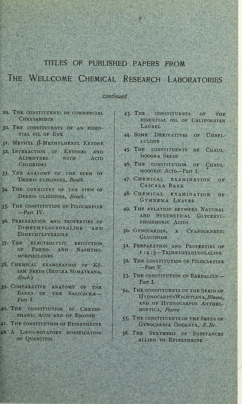 TITLES OF PUBLISHED PAPERS FROM The Wellcome Chemical Research Laboratories continued 29. The constituents of commercial Chrysarobin 30. The constituents of an essen- tial oil of Rue 31. Methyl /3-Methylhexyl Ketone 32. Interaction of Ketones and Aldehydes with Acid Chlorides 33. The anatomy of the stem of Derris uliginosa, Benth. 34. The chemistry of the stem of Derris uliginosa, Benth. 35. The constitution of Pilocarpine —Part IV. 36. Preparation and properties of Dimethylglyoxaline and Dimethylpyrazole 37. The electrolytic reduction of Pheno- and Naphtho- morpholones 38. Chemical examination of K6- sam Seeds (Brucea Sumatrana, Roxb.) 39. Comparative anatomy of the Barks of the Salicace^e— Part I. 40. The constitution of Chryso- phanic Acid and of Emodin 41. The constitution of Epinephrine 42. A Lasvo-rotatory modification of Quercitol 43. The constituents of the ESSENTIAL OIL OF CALIFORNIAN Laurel 44. Some Derivatives of Umbel- lulone 45. The constituents of Ciiaul- moogra Seeds 46. The constitution of Chaul- moogric Acid—Part I. 47. Chemical examination of Cascara Bark 48. Chemical examination of Gymnema Leaves 49. The relation between Natural and Synthetical Glyceryl- phosphoric Acids 50. Gynocardin, a Cyanogenetic Glucoside 51. Preparation and Properties of 1:4: 5—Trjmethylglyoxaline 52. The constitution of Pilocarpine —Part V. 53. The constitution of Barbaloin— Part I. 54. The constituents of the Seeds of HydnocarpusWightiana,^/w;w, AND OF HyDNOCARPUS ANTHEL- mintica, Pierre 55. The constituents of the Seeds of Gynocardia Odorata, R.Br. 56. The Synthesis of Substances allied to Epinephrine