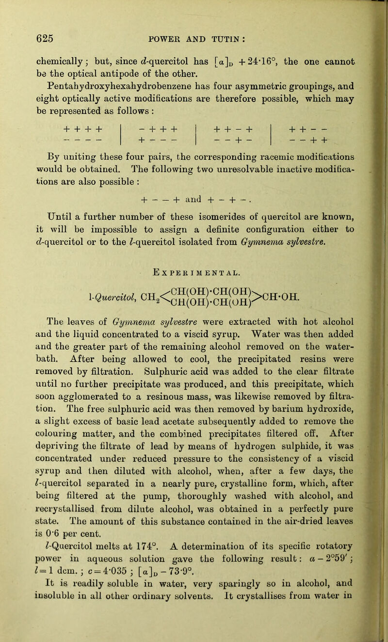 chemically; but, since rf-quercitol has [a]r, +24’16°, the one cannot be the optical antipode of the other. Pentahydroxyhexahydrobenzene has four asymmetric groupings, and eight optically active modifications are therefore possible, which may be represented as follows : + + + + — 4 4“ + -f - -1- 4- — + - + + + + By uniting these four pairs, the corresponding racemic modifications would be obtained. The following two unresolvable inactive modifica- tions are also possible : “ — + and + — + — . Until a further number of these isomerides of quercitol are known, it will be impossible to assign a definite configuration either to fZ-quercitol or to the ^-quercitol isolated from Gymnema sylvestre. Experiment al. IQuercitol, The leaves of Gymnema sylvestre were extracted with hot alcohol and the liquid concentrated to a viscid syrup. Water was then added and the greater part of the remaining alcohol removed on the water- bath. After being allowed to cool, the precipitated resins were removed by filtration. Sulphuric acid was added to the clear filtrate until no further precipitate was produced, and this precipitate, which soon agglomerated to a resinous mass, was likewise removed by filtra- tion. The free sulphuric acid was then removed by barium hydroxide, a slight excess of basic lead acetate subsequently added to remove the colouring matter, and the combined precipitates filtered oft’. After depriving the filtrate of lead by means of hydrogen sulphide, it was concentrated under reduced pressure to the consistency of a viscid syrup and then diluted with alcohol, when, after a few days, the ^-quercitol separated in a nearly pure, crystalline form, which, after being filtered at the pump, thoroughly washed with alcohol, and recrystallised from dilute alcohol, was obtained in a perfectly pure state. The amount of this substance contained in the air-dried leaves is 0‘6 per cent. ^-Quercitol melts at 174°. A determination of its specific rotatory power in aqueous solution gave the following result: a - 2°59'; 1 dcm. ; c = 4‘035 ; [a]u - 73‘9°. It is readily soluble in water, very sparingly so in alcohol, and insoluble in all other ordinary solvents. It crystallises from water in