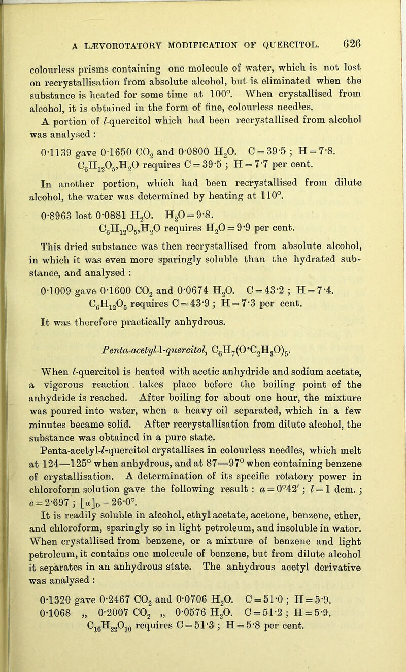 colourless prisms containing one molecule of water, which is not lost on recrystallisation from absolute alcohol, but is eliminated when the substance is heated for some time at 100° When crystallised from alcohol, it is obtained in the form of fine, colourless needles. A portion of ^-quercitol which had been recrystallised from alcohol was analysed : 0-1139 gave 0'1650 CO2 and 0 0800 HgO. C = 39‘5 ; H = 7‘8. CgHj205,H20 requires C = 39’5 ; H = 7'7 per cent. In another portion, which had been recrystallised from dilute alcohol, the water was determined by heating at 110°, 0-8963 lost 0-0881 H2O. H20 = 9-8. CgHj205,H20 requires HgO = 9-9 per cent. This dried substance was then recrystallised from absolute alcohol, in which it was even more sparingly soluble than the hydrated sub- stance, and analysed : 0-1009 gave 0-1600 COg and 0-0674 HgO. C = 43-2 ; H = 7-4. CgH]^2^5 requires 0 = 43-9 ; H = 7-3 per cent. It was therefore practically anhydrous. Fenta-acetyl-l-quercitol, CgIl5.(0*C2H30)g. When ^quercitol is heated with acetic anhydride and sodium acetate, a vigorous reaction takes place before the boiling point of the anhydride is reached. After boiling for about one hour, the mixture was poured into water, when a heavy oil separated, which in a few minutes became solid. After recrystallisation from dilute alcohol, the substance was obtained in a pure state. Penta-acetyW-quercitol crystallises in colourless needles, which melt at 124—125° when anhydrous, and at 87—97° when containing benzene of crystallisation. A determination of its specific rotatory power in chloroform solution gave the following result ; a = 0°42'; ^ = 1 dcm. ; c = 2-697 ; [a]D-26-0°. It is readily soluble in alcohol, ethyl acetate, acetone, benzene, ether, and chloroform, sparingly so in light petroleum, and insoluble in water. When crystallised from benzene, or a mixture of benzene and light petroleum, it contains one molecule of benzene, but from dilute alcohol it separates in an anhydrous state. The anhydrous acetyl derivative was analysed : 0-1320 gave 0-2467 CO2 and 0-0706 H2O. 0 = 51-0; H = 5-9. 0-1068 „ 0-2007 CO2 „ 0-0576 H2O. 0 = 51-2; H = 5-9, Oj^gHggOjo requires 0 = 51-3; H = 5-8 per cent.