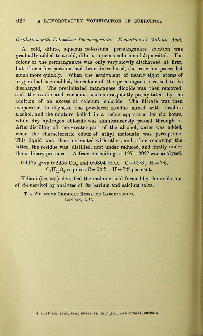 Oxidation with Potassium Permanganate. Formation of Malonic Acid. A cold, dilute, aqueous potassium permanganate solution was gradually added to a cold, dilute, aqueous solution of Z-quercitol. The colour of the permanganate was only very slowly discharged at first, but after a few portions had been introduced, the reaction proceeded much more quickly. When the equivalent of nearly eight atoms of oxygen had been added, the colour of the permanganate ceased to be discharged. The precipitated manganese dioxide was then removed and the oxalic and carbonic acids subsequently precipitated by the addition of an excess of calcium chloride. The filtrate was then evaporated to dryness, the powdered residue mixed with absolute alcohol, and the mixture boiled in a reflux apparatus for six hours, while dry hydrogen chloride was simultaneously passed through it. After distilling off the greater part of the alcohol, water was added, when the characteristic odour of ethyl malonate was perceptible. This liquid was then extracted with ether, and, after removing the latter, the residue was distilled, first under reduced, and finally under the ordinary pressure. A fraction boiling at 197—202° was analysed. 01175 gave 0-2256 CO2 and 0-0804 HgO. C = 52-3j H = 7-fi. requires C = 52'5 ; H = 7-5 per cent. Kiliani {loc. cit.) identified the malonic acid formed by the oxidation of c?-quercitol by analyses of its barium and calcium salts. The Wellcome Chemical Research Laboratories, London, E.C. S, OLAY AND SONS, LTD., BREAD ST. BILL ,E.U., AND BUNOAV, SDFFOl.K,