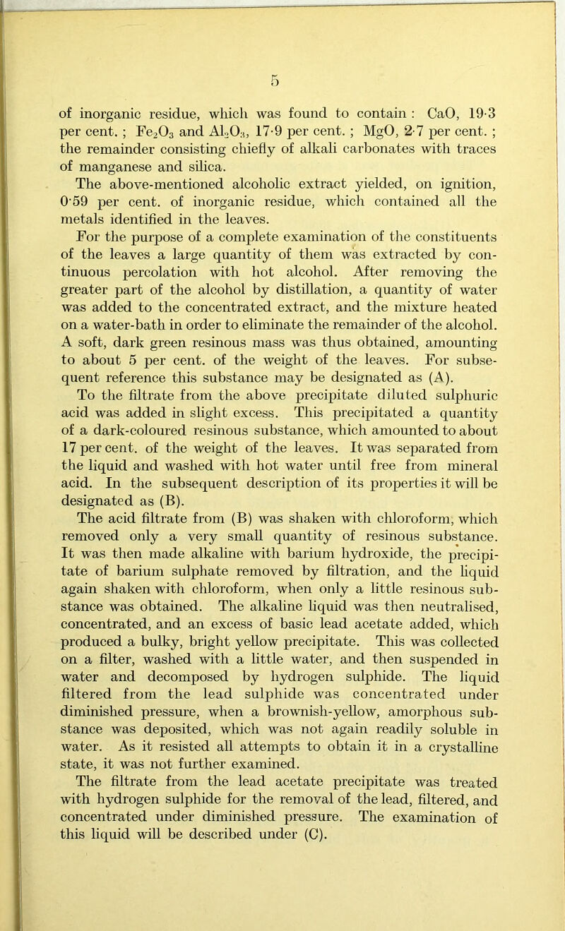 of inorganic residue, which was found to contain : CaO, 19-3 per cent, ; FeaOs and AloOn, 17-9 per cent. ; MgO, 2-7 per cent. ; the remainder eonsisting chiefly of alkali carbonates with traces of manganese and silica. The above-mentioned alcoholic extract yielded, on ignition, 0'59 per cent, of inorganic residue, which contained all the metals identified in the leaves. For the purpose of a complete examination of the constituents of the leaves a large quantity of them was extraeted by eon- tinuous percolation with hot alcohol. After removing the greater part of the aleohol by distillation, a quantity of water was added to the concentrated extract, and the mixture heated on a water-bath in order to ehminate the remainder of the alcohol. A soft, dark green resinous mass was thus obtained, amounting to about 5 per eent. of the weight of the leaves. For subse- quent referenee this substance may be designated as (A). To the filtrate from the above preeipitate diluted sulphuric acid was added in slight excess. This precipitated a quantity of a dark-coloured resinous substance, which amounted to about 17 per cent, of the weight of the leaves. It was separated from the liquid and washed with hot water until free from mineral acid. In the subsequent description of its properties it will be designated as (B). The acid filtrate from (B) was shaken with ehloroform, which removed only a very small quantity of resinous substance. It was then made alkaline with barium hydroxide, the precipi- tate of barium sulphate removed by filtration, and the hquid again shaken with chloroform, when only a little resinous sub- stance was obtained. The alkaline liquid was then neutralised, eoncentrated, and an excess of basie lead acetate added, which produced a bulky, bright yellow precipitate. This was colleeted on a filter, washed with a little water, and then suspended in water and decomposed by hydrogen sulphide. The liquid filtered from the lead sulphide was eoncentrated under diminished pressure, when a brownish-yellow, amorphous sub- stance was deposited, which was not again readily soluble in water. As it resisted all attempts to obtain it in a crystalline state, it was not further examined. The filtrate from the lead acetate precipitate was treated with hydrogen sulphide for the removal of the lead, filtered, and eoncentrated under diminished pressure. The examination of this liquid will be described under (C).